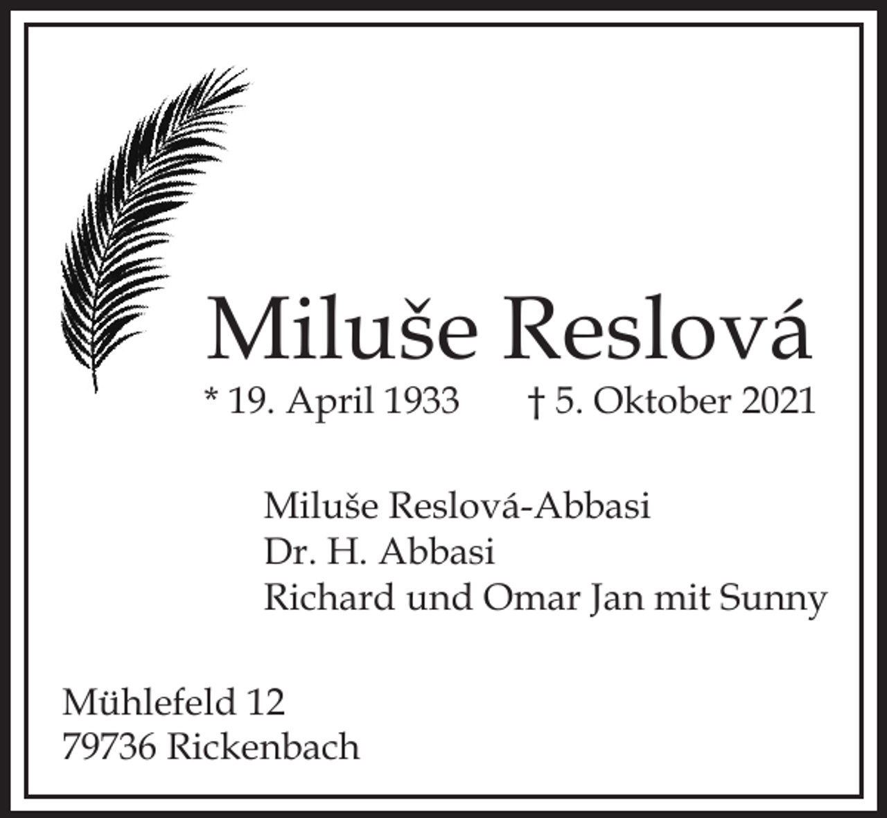 <p>Miluše Reslová<br />* 19. April 1933</p><p>† 5. Oktober 2021</p><p>Miluše Reslová-Abbasi<br />Dr. H. Abbasi<br />Richard und Omar Jan mit Sunny<br />Mühlefeld 12<br />79736 Rickenbach</p>