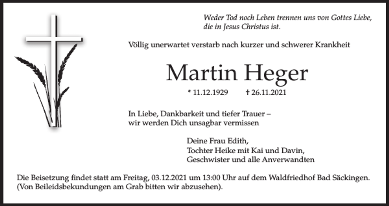 <p>Weder Tod noch Leben trennen uns von Gottes Liebe,<br />die in Jesus Christus ist.<br />Völlig unerwartet verstarb nach kurzer und schwerer Krankheit</p><p>Martin Heger<br />* 11.12.1929</p><p>† 26.11.2021</p><p>In Liebe, Dankbarkeit und tiefer Trauer –<br />wir werden Dich unsagbar vermissen<br />Deine Frau Edith,<br />Tochter Heike mit Kai und Davin,<br />Geschwister und alle Anverwandten<br />Die Beisetzung findet statt am Freitag, 03.12.2021 um 13:00 Uhr auf dem Waldfriedhof Bad Säckingen.<br />(Von Beileidsbekundungen am Grab bitten wir abzusehen).</p>