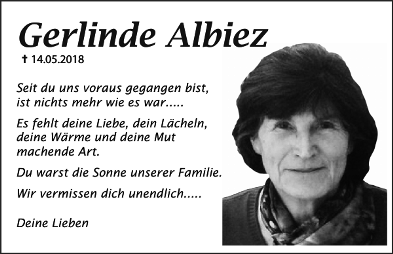 <p>Gerlinde Albiez<br /> 14.05.2018<br />Seit du uns voraus gegangen bist,<br />ist nichts mehr wie es war.....<br />Es fehlt deine Liebe, dein Lächeln,<br />deine Wärme und deine Mut<br />machende Art.<br />Du warst die Sonne unserer Familie.<br />Wir vermissen dich unendlich.....<br />Deine Lieben</p>