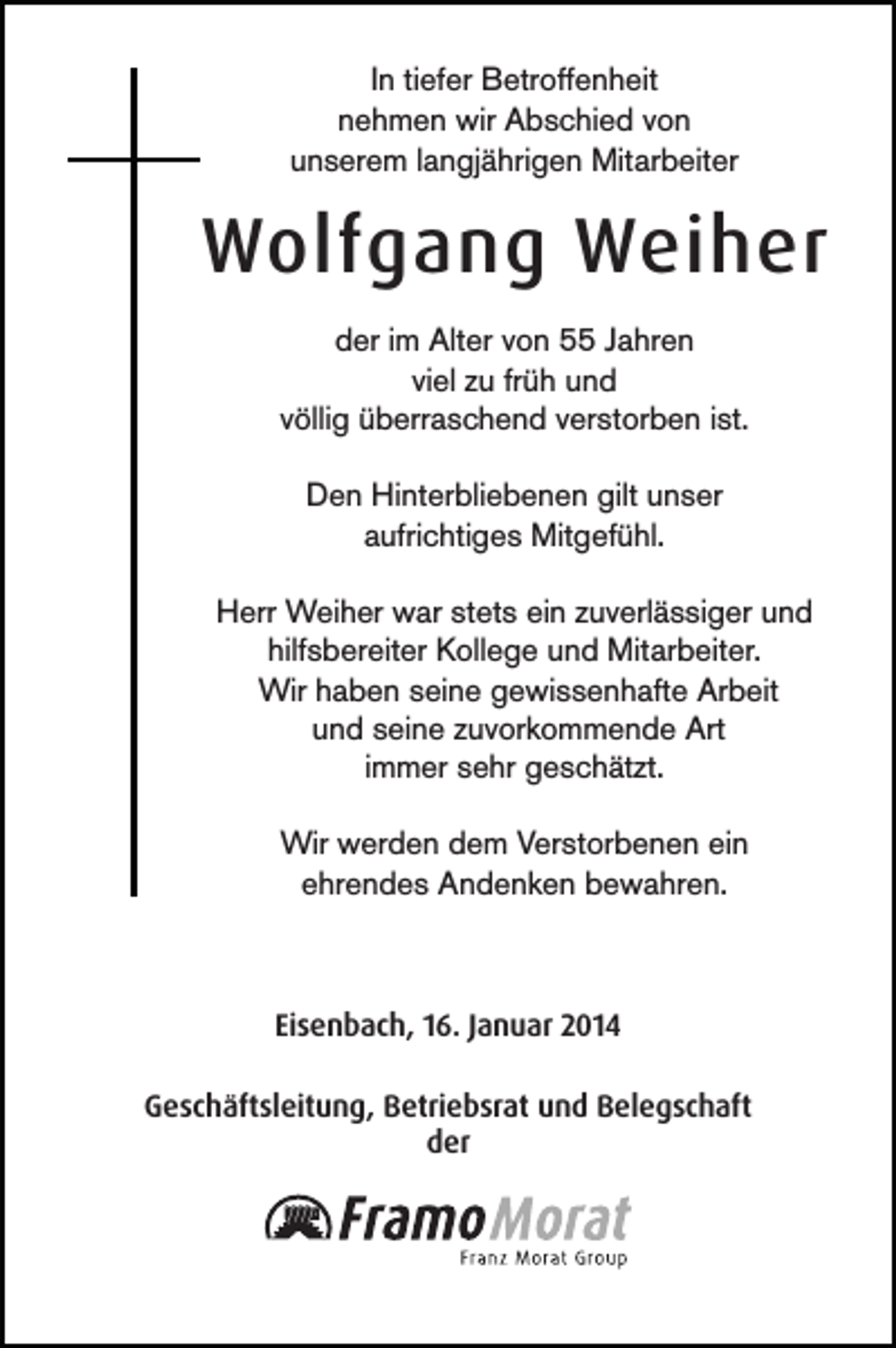 <p>In tiefer Betroffenheit<br />nehmen wir Abschied von<br />unserem langjährigen Mitarbeiter</p><p>Wolfgang Weiher<br />der im Alter von 55 Jahren<br />viel zu früh und<br />völlig überraschend verstorben ist.<br />Den Hinterbliebenen gilt unser<br />aufrichtiges Mitgefühl.<br />Herr Weiher war stets ein zuverlässiger und<br />hilfsbereiter Kollege und Mitarbeiter.<br />Wir haben seine gewissenhafte Arbeit<br />und seine zuvorkommende Art<br />immer sehr geschätzt.<br />Wir werden dem Verstorbenen ein<br />ehrendes Andenken bewahren.</p><p>Eisenbach, 16. Januar 2014<br />Geschäftsleitung, Betriebsrat und Belegschaft<br />der</p>