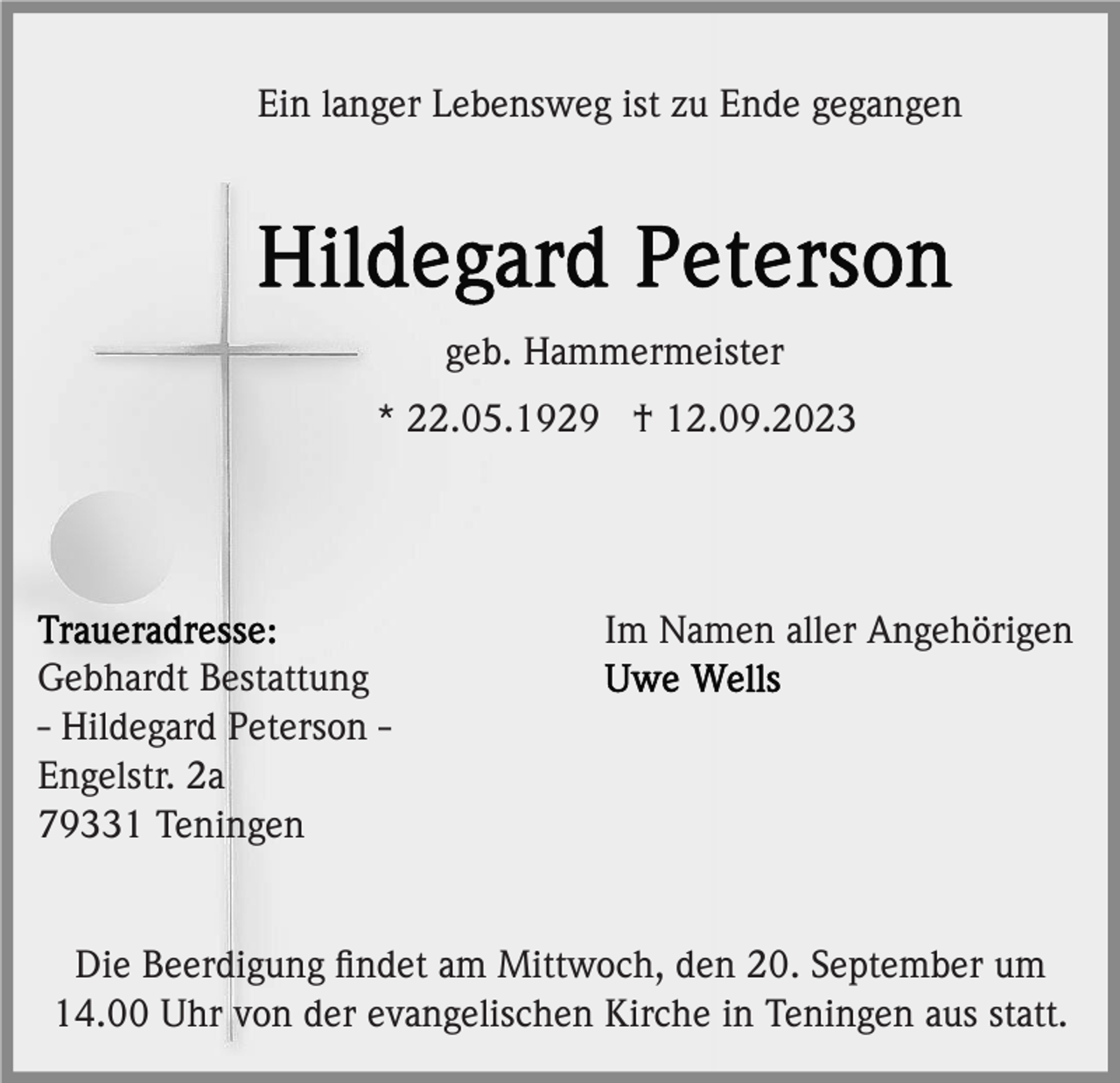 <p>Ein langer Lebensweg ist zu Ende gegangen</p><p>geb. Hammermeister<br />* 22.05.1929 † 12.09.2023</p><p>Im Namen aller Angehörigen<br />Gebhardt Bestattung<br />- Hildegard Peterson Engelstr. 2a<br />79331 Teningen</p><p>Die Beerdigung ﬁndet am Mittwoch, den 20. September um<br />14.00 Uhr von der evangelischen Kirche in Teningen aus statt.</p>