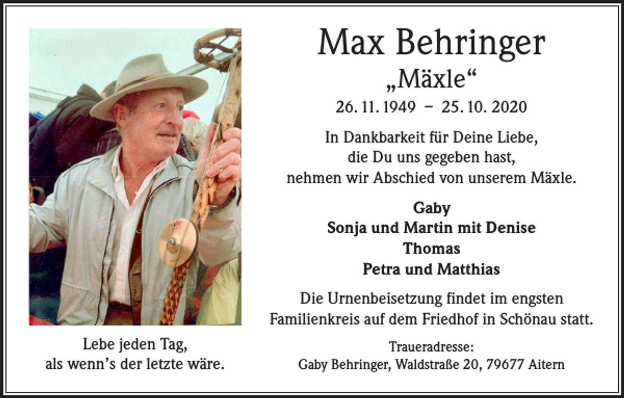 <p>Max Behringer<br />„Mäxle“</p><p>26. 11. 1949 – 25. 10. 2020<br />In Dankbarkeit für Deine Liebe,<br />die Du uns gegeben hast,<br />nehmen wir Abschied von unserem Mäxle.<br />Gaby<br />Sonja und Martin mit Denise<br />Thomas<br />Petra und Matthias<br />Die Urnenbeisetzung findet im engsten<br />Familienkreis auf dem Friedhof in Schönau statt.<br />Lebe jeden Tag,<br />als wenn’s der letzte wäre.</p><p>Traueradresse:<br />Gaby Behringer, Waldstraße 20, 79677 Aitern</p>