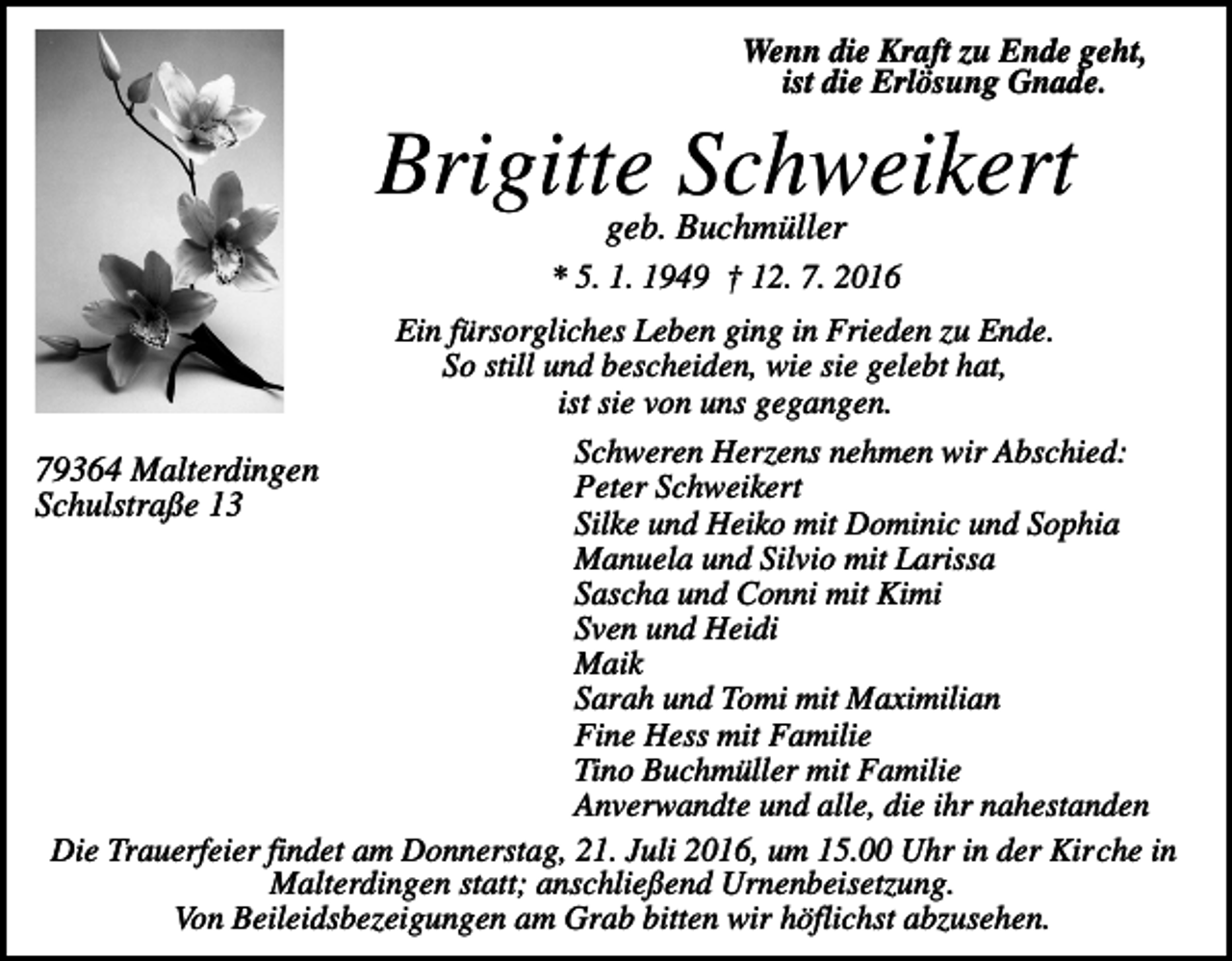 <p>Wenn die Kraft zu Ende geht,<br />ist die Erlösung Gnade.</p><p>Brigitte Schweikert<br />geb. Buchmüller<br />* 5. 1. 1949 † 12. 7. 2016<br />Ein fürsorgliches Leben ging in Frieden zu Ende.<br />So still und bescheiden, wie sie gelebt hat,<br />ist sie von uns gegangen.<br />Schweren Herzens nehmen wir Abschied:<br />Peter Schweikert<br />Silke und Heiko mit Dominic und Sophia<br />Manuela und Silvio mit Larissa<br />Sascha und Conni mit Kimi<br />Sven und Heidi<br />Maik<br />Sarah und Tomi mit Maximilian<br />Fine Hess mit Familie<br />Tino Buchmüller mit Familie<br />Anverwandte und alle, die ihr nahestanden<br />Die Trauerfeier findet am Donnerstag, 21. Juli 2016, um 15.00 Uhr in der Kirche in<br />Malterdingen statt; anschließend Urnenbeisetzung.<br />Von Beileidsbezeigungen am Grab bitten wir höflichst abzusehen.</p><p>79364 Malterdingen<br />Schulstraße 13</p>