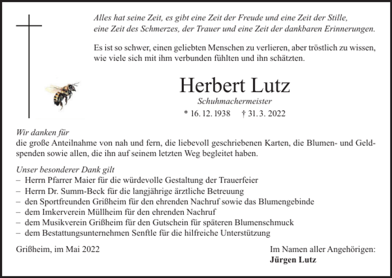 <p>Alles hat seine Zeit, es gibt eine Zeit der Freude und eine Zeit der Stille,<br />eine Zeit des Schmerzes, der Trauer und eine Zeit der dankbaren Erinnerungen.<br />Es ist so schwer, einen geliebten Menschen zu verlieren, aber tröstlich zu wissen,<br />wie viele sich mit ihm verbunden fühlten und ihn schätzten.</p><p>Herbert Lutz<br />Schuhmachermeister<br />* 16. 12. 1938 † 31. 3. 2022</p><p>Wir danken für<br />die große Anteilnahme von nah und fern, die liebevoll geschriebenen Karten, die Blumen- und Geldspenden sowie allen, die ihn auf seinem letzten Weg begleitet haben.<br />Unser besonderer Dank gilt<br />– Herrn Pfarrer Maier für die würdevolle Gestaltung der Trauerfeier<br />– Herrn Dr. Summ-Beck für die langjährige ärztliche Betreuung<br />– den Sportfreunden Grißheim für den ehrenden Nachruf sowie das Blumengebinde<br />– dem Imkerverein Müllheim für den ehrenden Nachruf<br />– dem Musikverein Grißheim für den Gutschein für späteren Blumenschmuck<br />– dem Bestattungsunternehmen Senftle für die hilfreiche Unterstützung<br />Grißheim, im Mai 2022</p><p>Im Namen aller Angehörigen:<br />Jürgen Lutz</p>