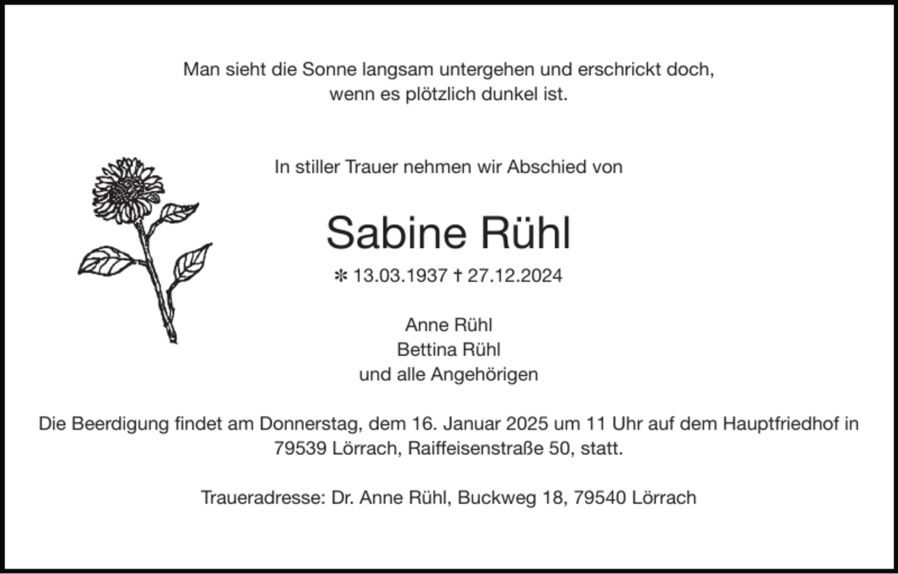 <p>Man sieht die Sonne langsam untergehen und erschrickt doch,</p><p>wenn es plötzlich dunkel ist.</p><p>In stiller Trauer nehmen wir Abschied von</p><p>Sabine Rühl</p><p>✽ 13.03.1937 ✝ 27.12.2024</p><p>Anne Rühl</p><p>Bettina Rühl</p><p>und alle Angehörigen</p><p>Die Beerdigung ﬁndet am Donnerstag, dem 16. Januar 2025 um 11 Uhr auf dem Hauptfriedhof in</p><p>79539 Lörrach, Raiﬀeisenstraße 50, statt.</p><p>Traueradresse: Dr. Anne Rühl, Buckweg 18, 79540 Lörrach</p>