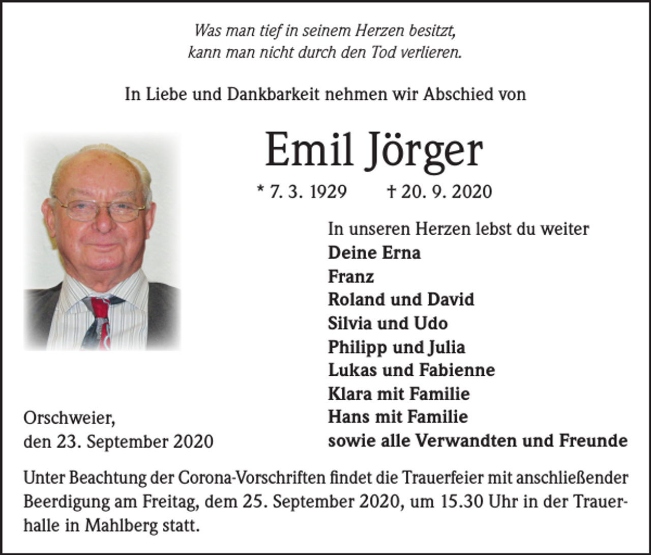 <p>Was man tief in seinem Herzen besitzt,<br />kann man nicht durch den Tod verlieren.</p><p>In Liebe und Dankbarkeit nehmen wir Abschied von</p><p>Emil Jörger<br />* 7. 3. 1929</p><p>Orschweier,<br />den 23. September 2020</p><p>† 20. 9. 2020</p><p>In unseren Herzen lebst du weiter<br />Deine Erna<br />Franz<br />Roland und David<br />Silvia und Udo<br />Philipp und Julia<br />Lukas und Fabienne<br />Klara mit Familie<br />Hans mit Familie<br />sowie alle Verwandten und Freunde</p><p>Unter Beachtung der Corona-Vorschriften findet die Trauerfeier mit anschließender<br />Beerdigung am Freitag, dem 25. September 2020, um 15.30 Uhr in der Trauerhalle in Mahlberg statt.</p>