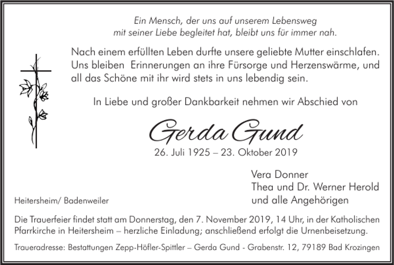 <p>Ein Mensch, der uns auf unserem Lebensweg<br />mit seiner Liebe begleitet hat, bleibt uns für immer nah.</p><p>Nach einem erfüllten Leben durfte unsere geliebte Mutter einschlafen.<br />Uns bleiben Erinnerungen an ihre Fürsorge und Herzenswärme, und<br />all das Schöne mit ihr wird stets in uns lebendig sein.<br />In Liebe und großer Dankbarkeit nehmen wir Abschied von</p><p>Gerda Gund<br />26. Juli 1925 – 23. Oktober 2019</p><p>Heitersheim/ Badenweiler</p><p>Vera Donner<br />Thea und Dr. Werner Herold<br />und alle Angehörigen</p><p>Die Trauerfeier findet statt am Donnerstag, den 7. November 2019, 14 Uhr, in der Katholischen<br />Pfarrkirche in Heitersheim – herzliche Einladung; anschließend erfolgt die Urnenbeisetzung.<br />Traueradresse: Bestattungen Zepp-Höfler-Spittler – Gerda Gund - Grabenstr. 12, 79189 Bad Krozingen</p>