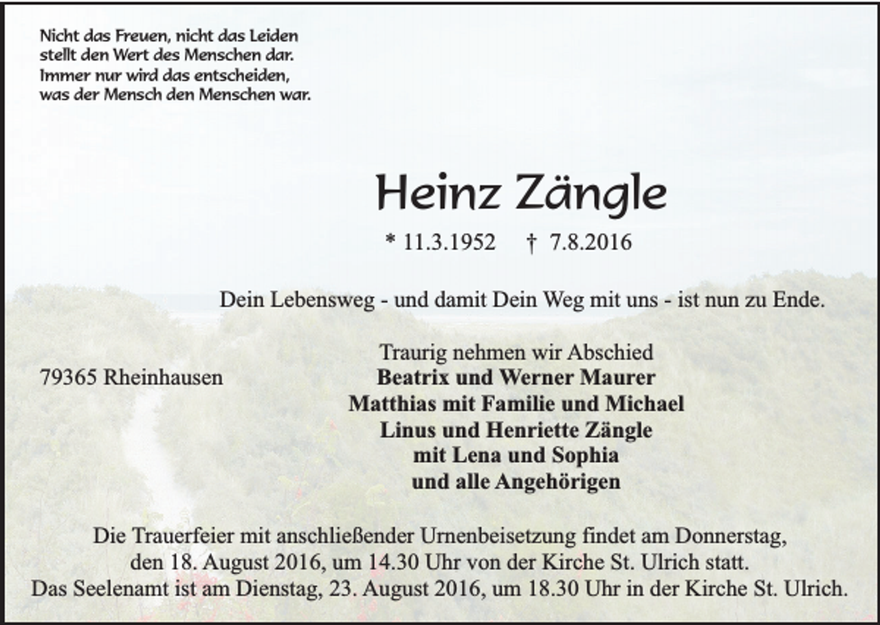 <p>Nicht das Freuen, nicht das Leiden<br />stellt den Wert des Menschen dar.<br />Immer nur wird das entscheiden,<br />was der Mensch den Menschen war.</p><p>Heinz Zängle<br />* 11.3.1952</p><p>† 7.8.2016</p><p>Dein Lebensweg - und damit Dein Weg mit uns - ist nun zu Ende.<br />79365 Rheinhausen</p><p>Traurig nehmen wir Abschied<br />Beatrix und Werner Maurer<br />Matthias mit Familie und Michael<br />Linus und Henriette Zängle<br />mit Lena und Sophia<br />und alle Angehörigen</p><p>Die Trauerfeier mit anschließender Urnenbeisetzung findet am Donnerstag,<br />den 18. August 2016, um 14.30 Uhr von der Kirche St. Ulrich statt.<br />Das Seelenamt ist am Dienstag, 23. August 2016, um 18.30 Uhr in der Kirche St. Ulrich.</p>
