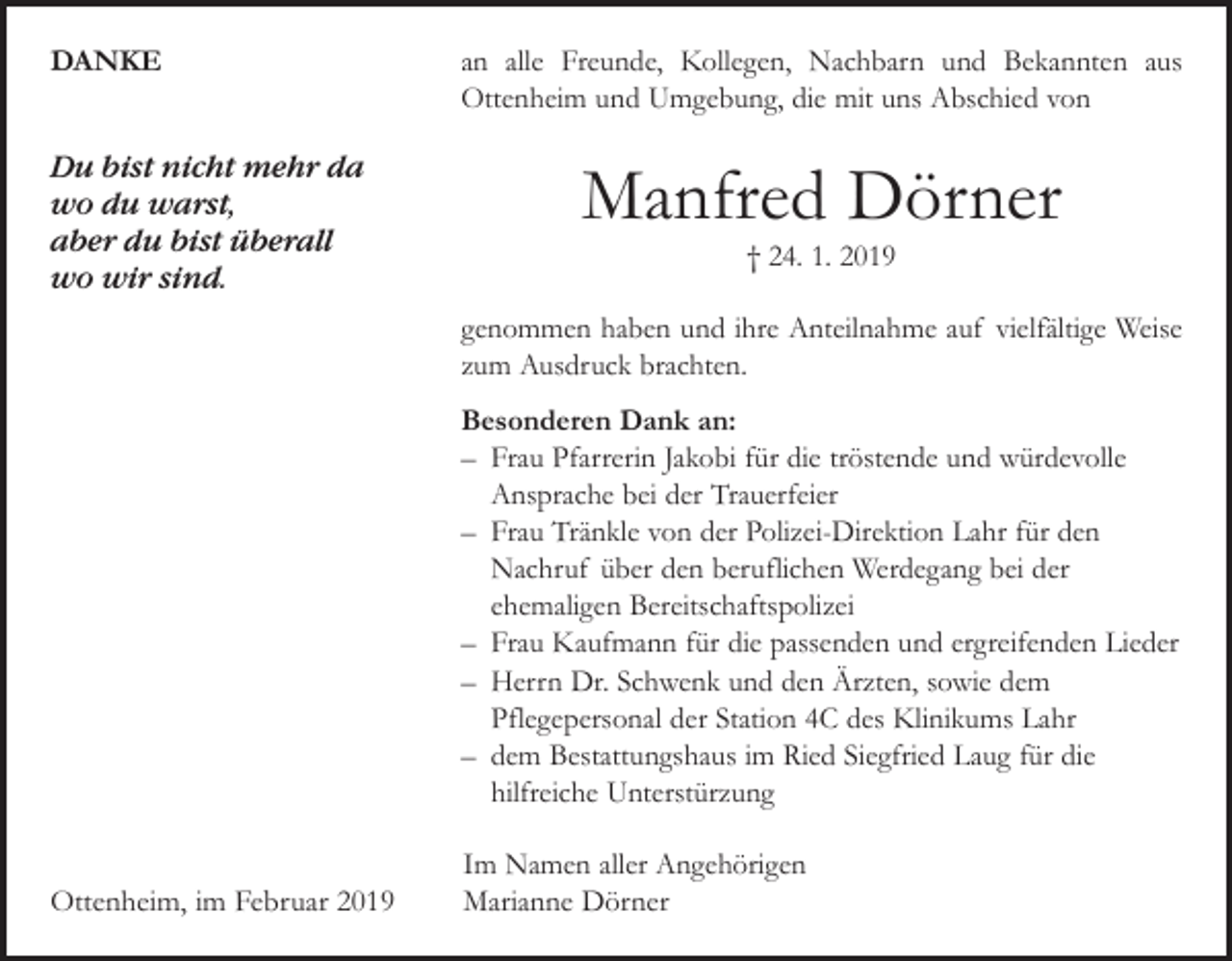 <p>DANKE<br />Du bist nicht mehr da<br />wo du warst,<br />aber du bist überall<br />wo wir sind.</p><p>an alle Freunde, Kollegen, Nachbarn und Bekannten aus<br />­Ottenheim und Umgebung, die mit uns Abschied von</p><p>Manfred Dörner<br />† 24. 1. 2019</p><p>genommen haben und ihre Anteilnahme auf vielfältige Weise<br />zum Ausdruck brachten.<br />Besonderen Dank an:<br />– Frau Pfarrerin Jakobi für die tröstende und würdevolle<br />­Ansprache bei der Trauerfeier<br />– Frau Tränkle von der Polizei-Direktion Lahr für den<br />­Nachruf über den beruflichen Werdegang bei der<br />­ehemaligen ­Bereitschaftspolizei<br />– Frau Kaufmann für die passenden und ergreifenden Lieder<br />– Herrn Dr. Schwenk und den Ärzten, sowie dem<br />Pflegepersonal der Station 4C des Klinikums Lahr<br />– dem Bestattungshaus im Ried Siegfried Laug für die<br />hilfreiche Unterstürzung</p><p>Ottenheim, im Februar 2019</p><p>Im Namen aller Angehörigen<br />Marianne Dörner</p>