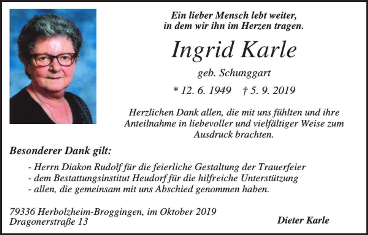 <p>Ein lieber Mensch lebt weiter,<br />in dem wir ihn im Herzen tragen.</p><p>Ingrid Karle<br />geb. Schunggart<br />* 12. 6. 1949</p><p>† 5. 9. 2019</p><p>Herzlichen Dank allen, die mit uns fühlten und ihre<br />Anteilnahme in liebevoller und vielfältiger Weise zum<br />Ausdruck brachten.</p><p>Besonderer Dank gilt:<br />- Herrn Diakon Rudolf für die feierliche Gestaltung der Trauerfeier<br />- dem Bestattungsinstitut Heudorf für die hilfreiche Unterstützung<br />- allen, die gemeinsam mit uns Abschied genommen haben.<br />79336 Herbolzheim-Broggingen, im Oktober 2019<br />Dragonerstraße 13</p><p>Dieter Karle</p>
