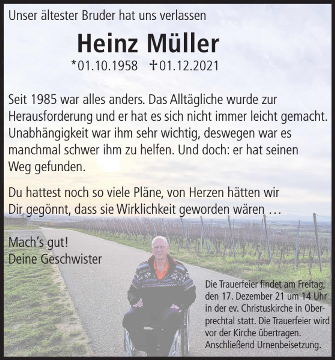 <p>Unser ältester Bruder hat uns verlassen</p><p>Heinz Müller</p><p>*01.10.1958 † 01.12.2021</p><p>Seit 1985 war alles anders. Das Alltägliche wurde zur<br />Herausforderung und er hat es sich nicht immer leicht gemacht.<br />Unabhängigkeit war ihm sehr wichtig, deswegen war es<br />manchmal schwer ihm zu helfen. Und doch: er hat seinen<br />Weg gefunden.<br />Du hattest noch so viele Pläne, von Herzen hätten wir<br />Dir gegönnt, dass sie Wirklichkeit geworden wären …<br />Mach’s gut!<br />Deine Geschwister<br />Die Trauerfeier findet am Freitag,<br />den 17. Dezember 21 um 14 Uhr<br />in der ev. Christuskirche in Oberprechtal statt. Die Trauerfeier wird<br />vor der Kirche übertragen.<br />Anschließend Urnenbeisetzung.</p>