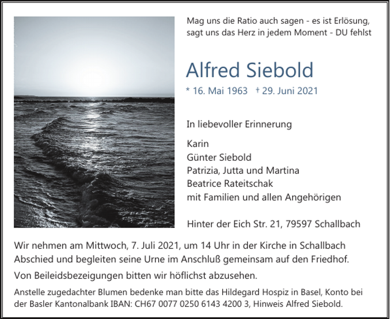 <p>Mag uns die Ratio auch sagen ­ es ist Erlösung,<br />sagt uns das Herz in jedem Moment ­ DU fehlst</p><p>Alfred Siebold<br />* 16. Mai 1963 † 29. Juni 2021<br />In liebevoller Erinnerung<br />Karin<br />Günter Siebold<br />Patrizia, Jutta und Martina<br />Beatrice Rateitschak<br />mit Familien und allen Angehörigen<br />Hinter der Eich Str. 21, 79597 Schallbach<br />Wir nehmen am Mittwoch, 7. Juli 2021, um 14 Uhr in der Kirche in Schallbach<br />Abschied und begleiten seine Urne im Anschluß gemeinsam auf den Friedhof.<br />Von Beileidsbezeigungen bitten wir höflichst abzusehen.<br />Anstelle zugedachter Blumen bedenke man bitte das Hildegard Hospiz in Basel, Konto bei<br />der Basler Kantonalbank IBAN: CH67 0077 0250 6143 4200 3, Hinweis Alfred Siebold.</p>