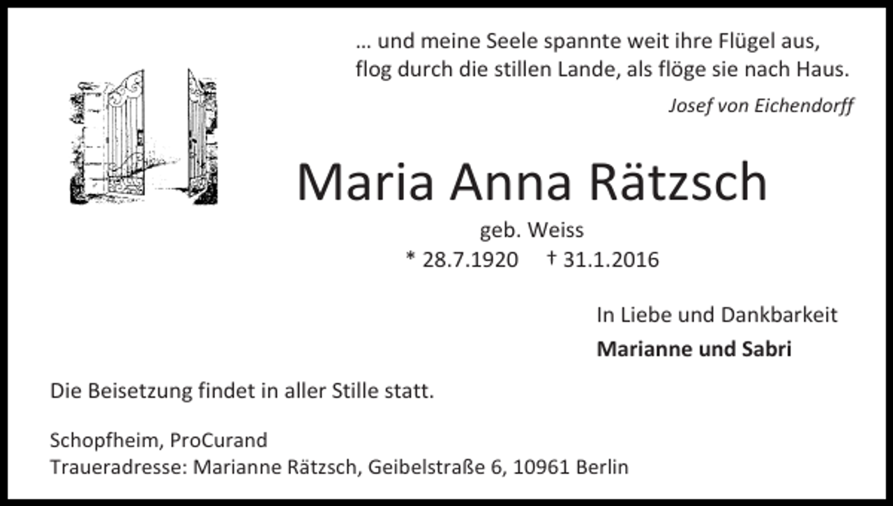 <p>… und meine Seele spannte weit ihre Flügel aus,<br />flog durch die stillen Lande, als flöge sie nach Haus.<br />Josef von Eichendorff</p><p>Maria Anna Rätzsch<br />geb. Weiss<br />* 28.7.1920 † 31.1.2016</p><p>In Liebe und Dankbarkeit<br />Marianne und Sabri<br />Die Beisetzung findet in aller Stille statt.<br />Schopfheim, ProCurand<br />Traueradresse: Marianne Rätzsch, Geibelstraße 6, 10961 Berlin</p>