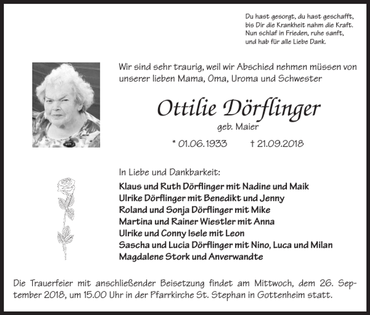 <p>Du hast gesorgt, du hast geschafft,<br />bis Dir die Krankheit nahm die Kraft.<br />Nun schlaf in Frieden, ruhe sanft,<br />und hab für alle Liebe Dank.</p><p>Wir sind sehr traurig, weil wir Abschied nehmen müssen von<br />unserer lieben Mama, Oma, Uroma und Schwester</p><p>Ottilie Dörflinger<br />geb. Maier</p><p>* 01.06. 1933</p><p>† 21.09.2018</p><p>In Liebe und Dankbarkeit:<br />Klaus und Ruth Dörflinger mit Nadine und Maik<br />Ulrike Dörflinger mit Benedikt und Jenny<br />Roland und Sonja Dörflinger mit Mike<br />Martina und Rainer Wiestler mit Anna<br />Ulrike und Conny Isele mit Leon<br />Sascha und Lucia Dörflinger mit Nino, Luca und Milan<br />Magdalene Stork und Anverwandte<br />Die Trauerfeier mit anschließender Beisetzung findet am Mittwoch, dem 26. Sep­<br />tember 2018, um 15.00 Uhr in der Pfarrkirche St. Stephan in Gottenheim statt.</p>