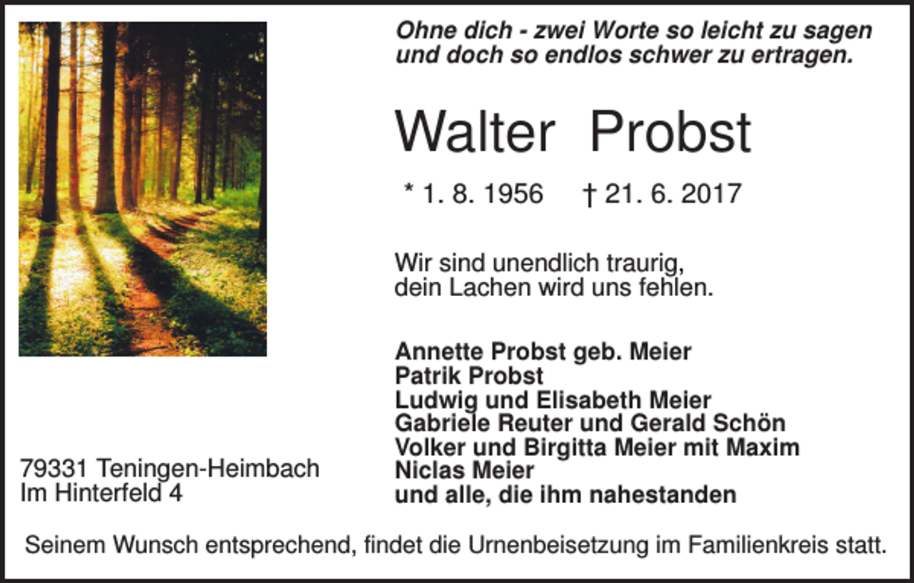 <p>Ohne dich - zwei Worte so leicht zu sagen<br />und doch so endlos schwer zu ertragen.</p><p>Walter Probst<br />* 1. 8. 1956</p><p>† 21. 6. 2017</p><p>Wir sind unendlich traurig,<br />dein Lachen wird uns fehlen.</p><p>79331 Teningen-Heimbach<br />Im Hinterfeld 4</p><p>Annette Probst geb. Meier<br />Patrik Probst<br />Ludwig und Elisabeth Meier<br />Gabriele Reuter und Gerald Schön<br />Volker und Birgitta Meier mit Maxim<br />Niclas Meier<br />und alle, die ihm nahestanden</p><p>Seinem Wunsch entsprechend, findet die Urnenbeisetzung im Familienkreis statt.</p>