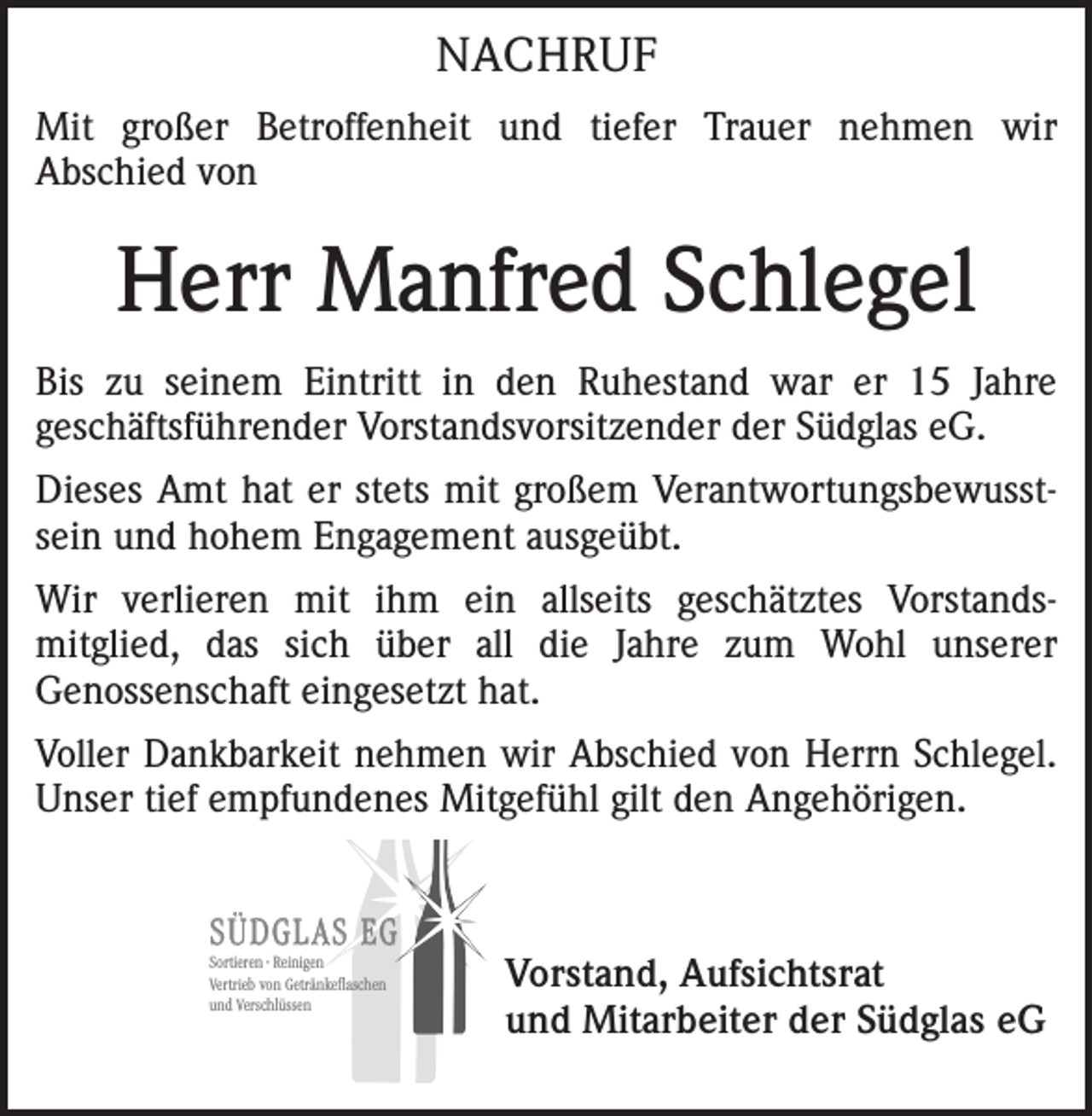 <p>NACHRUF<br />Mit großer Betroffenheit und tiefer Trauer nehmen wir<br />Abschied von</p><p>Herr Manfred Schlegel<br />Bis zu seinem Eintritt in den Ruhestand war er 15 Jahre<br />geschäftsführender Vorstandsvorsitzender der Südglas eG.<br />Dieses Amt hat er stets mit großem Verantwortungsbewusstsein und hohem Engagement ausgeübt.<br />Wir verlieren mit ihm ein allseits geschätztes Vorstandsmitglied, das sich über all die Jahre zum Wohl unserer<br />Genossenschaft eingesetzt hat.<br />Voller Dankbarkeit nehmen wir Abschied von Herrn Schlegel.<br />Unser tief empfundenes Mitgefühl gilt den Angehörigen.<br />SÜDGLAS EG<br />Sortieren · Reinigen<br />Vertrieb von Getränkeflaschen<br />und Verschlüssen</p><p>Vorstand, Aufsichtsrat<br />und Mitarbeiter der Südglas eG</p>