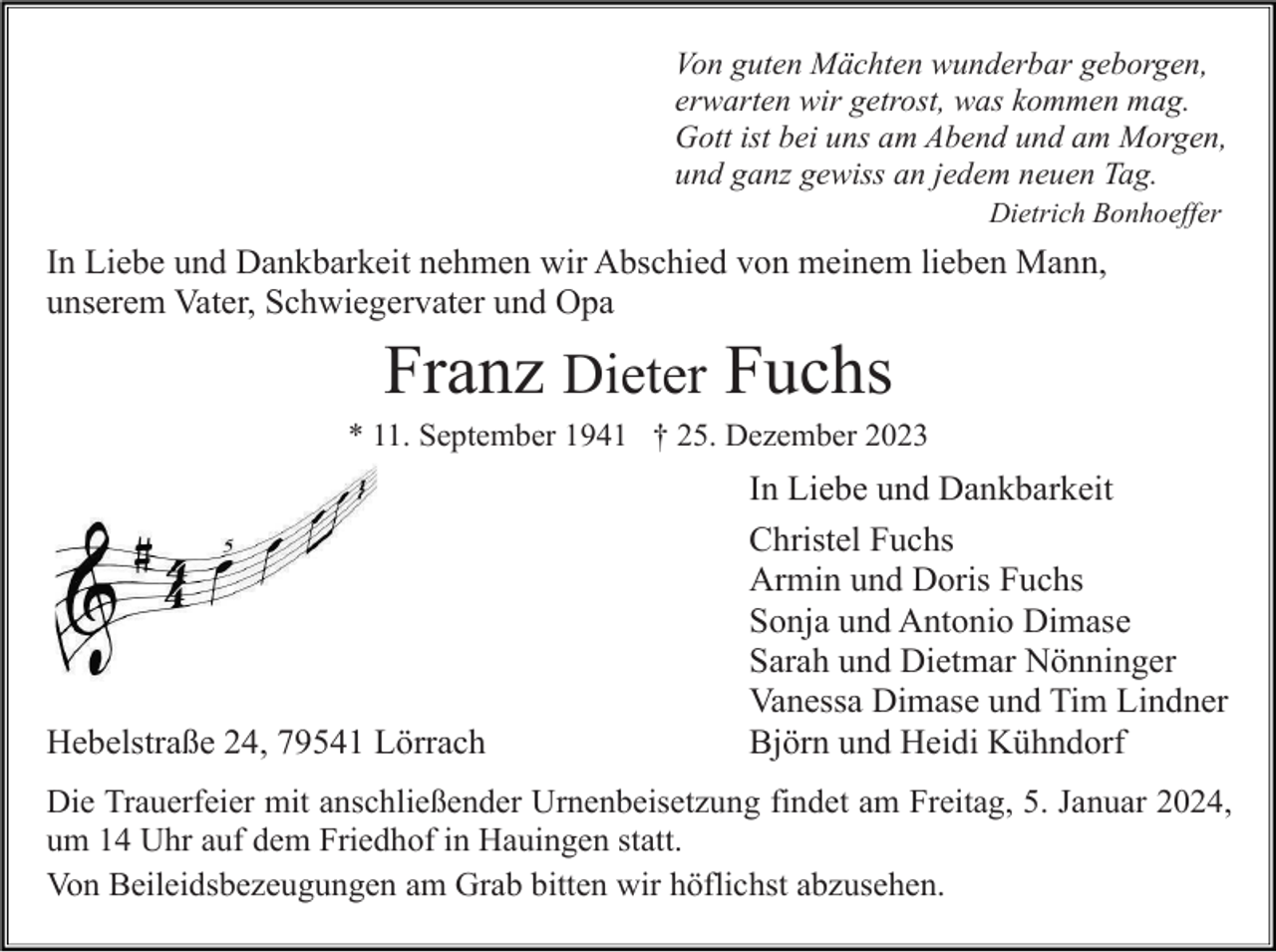 <p>Von guten Mächten wunderbar geborgen,<br />erwarten wir getrost, was kommen mag.<br />Gott ist bei uns am Abend und am Morgen,<br />und ganz gewiss an jedem neuen Tag.<br />Dietrich Bonhoeffer</p><p>In Liebe und Dankbarkeit nehmen wir Abschied von meinem lieben Mann,<br />unserem Vater, Schwiegervater und Opa</p><p>Franz Dieter Fuchs<br />* 11. September 1941 † 25. Dezember 2023</p><p>Hebelstraße 24, 79541 Lörrach</p><p>In Liebe und Dankbarkeit<br />Christel Fuchs<br />Armin und Doris Fuchs<br />Sonja und Antonio Dimase<br />Sarah und Dietmar Nönninger<br />Vanessa Dimase und Tim Lindner<br />Björn und Heidi Kühndorf</p><p>Die Trauerfeier mit anschließender Urnenbeisetzung findet am Freitag, 5. Januar 2024,<br />um 14 Uhr auf dem Friedhof in Hauingen statt.<br />Von Beileidsbezeugungen am Grab bitten wir höflichst abzusehen.</p>
