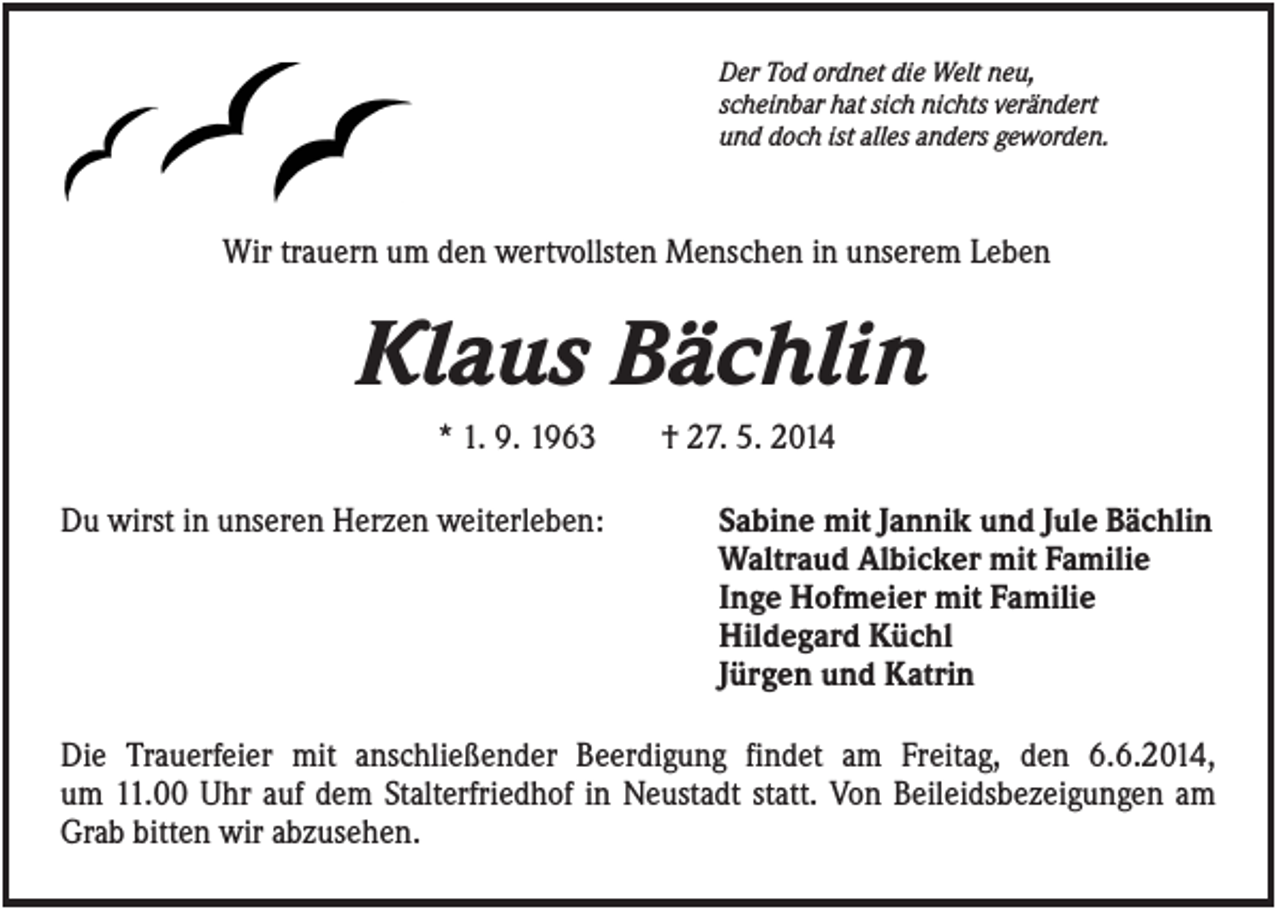 <p>Der Tod ordnet die Welt neu,<br />scheinbar hat sich nichts verändert<br />und doch ist alles anders geworden.</p><p>Wir trauern um den wertvollsten Menschen in unserem Leben</p><p>Klaus Bächlin<br />* 1. 9. 1963<br />Du wirst in unseren Herzen weiterleben:</p><p>† 27. 5. 2014<br />Sabine mit Jannik und Jule Bächlin<br />Waltraud Albicker mit Familie<br />Inge Hofmeier mit Familie<br />Hildegard Küchl<br />Jürgen und Katrin</p><p>Die Trauerfeier mit anschließender Beerdigung findet am Freitag, den 6.6.2014,<br />um 11.00 Uhr auf dem Stalterfriedhof in Neustadt statt. Von Beileidsbezeigungen am<br />Grab bitten wir abzusehen.</p>