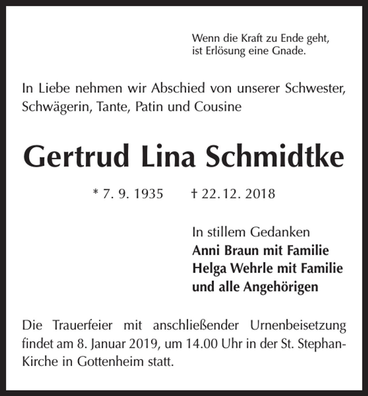<p>Wenn die Kraft zu Ende geht,<br />ist Erlösung eine Gnade.</p><p>In Liebe nehmen wir Abschied von unserer Schwester,<br />Schwägerin, Tante, Patin und Cousine</p><p>Gertrud Lina Schmidtke<br />* 7. 9. 1935 † 22. 12. 2018<br />In stillem Gedanken<br />Anni Braun mit Familie<br />Helga Wehrle mit Familie<br />und alle Angehörigen<br />Die Trauerfeier mit anschließender Urnenbeisetzung<br />findet am 8. Januar 2019, um 14.00 Uhr in der St. StephanKirche in Gottenheim statt.</p>