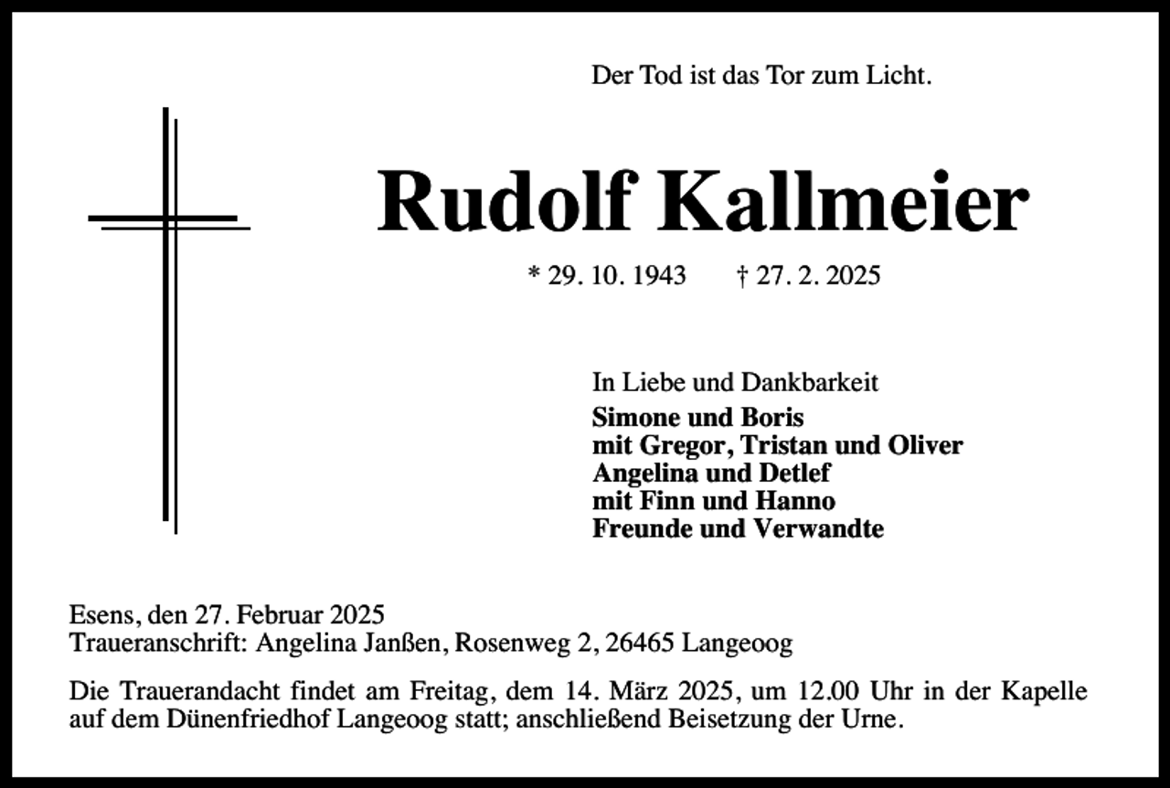 <p>Der Tod ist das Tor zum Licht.</p><p>Rudolf Kallmeier<br />* 29. 10. 1943</p><p>† 27. 2. 2025</p><p>In Liebe und Dankbarkeit<br />Simone und Boris<br />mit Gregor, Tristan und Oliver<br />Angelina und Detlef<br />mit Finn und Hanno<br />Freunde und Verwandte<br />Esens, den 27. Februar 2025<br />Traueranschrift: Angelina Janßen, Rosenweg 2, 26465 Langeoog<br />Die Trauerandacht findet am Freitag, dem 14. März 2025, um 12.00 Uhr in der Kapelle<br />auf dem Dünenfriedhof Langeoog statt; anschließend Beisetzung der Urne.</p>