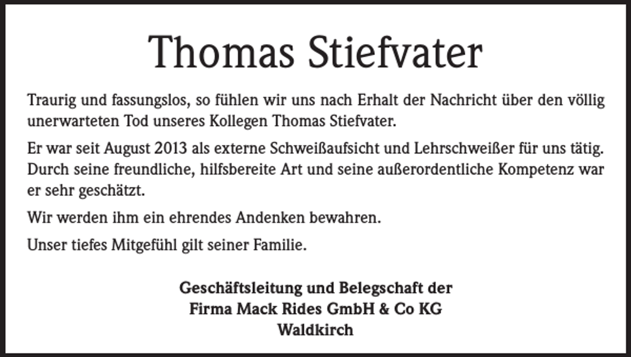 <p>Thomas Stiefvater<br />Traurig und fassungslos, so fühlen wir uns nach Erhalt der Nachricht über den völlig<br />unerwarteten Tod unseres Kollegen Thomas Stiefvater.<br />Er war seit August 2013 als externe Schweißaufsicht und Lehrschweißer für uns tätig.<br />Durch seine freundliche, hilfsbereite Art und seine außerordentliche Kompetenz war<br />er sehr geschätzt.<br />Wir werden ihm ein ehrendes Andenken bewahren.<br />Unser tiefes Mitgefühl gilt seiner Familie.<br />Geschäftsleitung und Belegschaft der<br />Firma Mack Rides GmbH &amp; Co KG<br />Waldkirch</p>