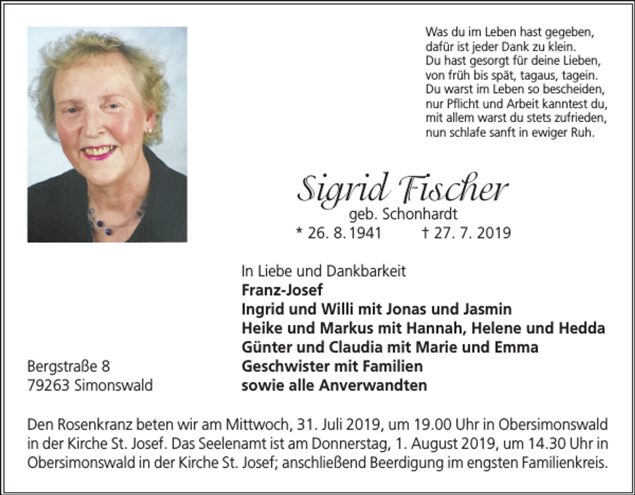 <p>Was du im Leben hast gegeben,<br />dafür ist jeder Dank zu klein.<br />Du hast gesorgt für deine Lieben,<br />von früh bis spät, tagaus, tagein.<br />Du warst im Leben so bescheiden,<br />nur Pflicht und Arbeit kanntest du,<br />mit allem warst du stets zufrieden,<br />nun schlafe sanft in ewiger Ruh.</p><p>Sigrid Fischer</p><p>geb. Schonhardt<br />* 26. 8. 1941<br />† 27. 7. 2019</p><p>Bergstraße 8<br />79263 Simonswald</p><p>In Liebe und Dankbarkeit<br />Franz-Josef<br />Ingrid und Willi mit Jonas und Jasmin<br />Heike und Markus mit Hannah, Helene und Hedda<br />Günter und Claudia mit Marie und Emma<br />Geschwister mit Familien<br />sowie alle Anverwandten</p><p>Den Rosenkranz beten wir am Mittwoch, 31. Juli 2019, um 19.00 Uhr in Obersimonswald<br />in der Kirche St. Josef. Das Seelenamt ist am Donnerstag, 1. August 2019, um 14.30 Uhr in<br />Obersimonswald in der Kirche St. Josef; anschließend Beerdigung im engsten Familienkreis.</p>