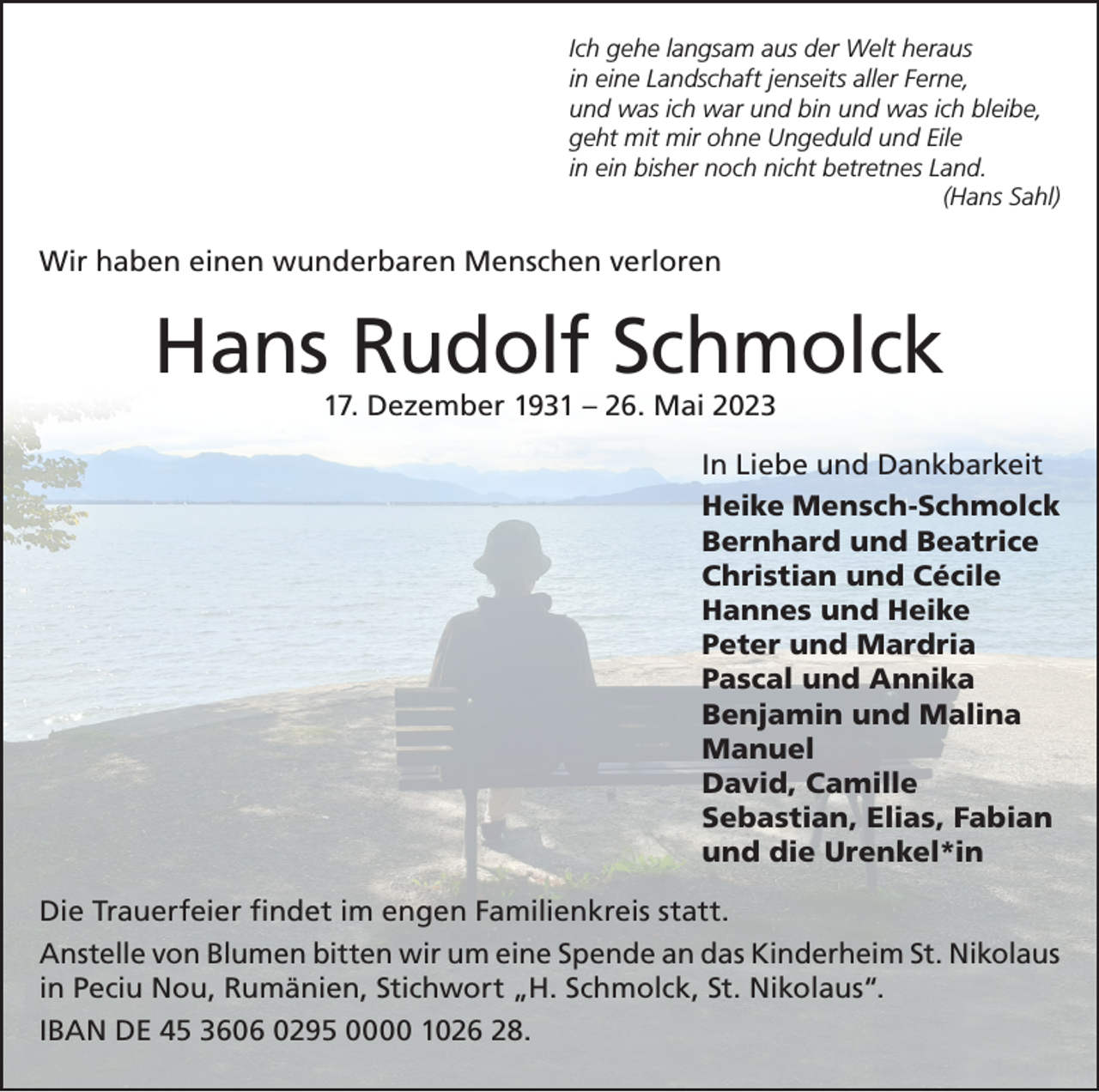 <p>Ich gehe langsam aus der Welt heraus<br />in eine Landschaft jenseits aller Ferne,<br />und was ich war und bin und was ich bleibe,<br />geht mit mir ohne Ungeduld und Eile<br />in ein bisher noch nicht betretnes Land.</p><p>(Hans Sahl)</p><p>Wir haben einen wunderbaren Menschen verloren</p><p>Hans Rudolf Schmolck<br />17. Dezember 1931 – 26. Mai 2023</p><p>In Liebe und Dankbarkeit<br />Heike Mensch-Schmolck<br />Bernhard und Beatrice<br />Christian und Cécile<br />Hannes und Heike<br />Peter und Mardria<br />Pascal und Annika<br />Benjamin und Malina<br />Manuel<br />David, Camille<br />Sebastian, Elias, Fabian<br />und die Urenkel*in<br />Die Trauerfeier findet im engen Familienkreis statt.<br />Anstelle von Blumen bitten wir um eine Spende an das Kinderheim St. Nikolaus<br />in Peciu Nou, Rumänien, Stichwort „H. Schmolck, St. Nikolaus“.<br />IBAN DE 45 3606 0295 0000 1026 28.</p>