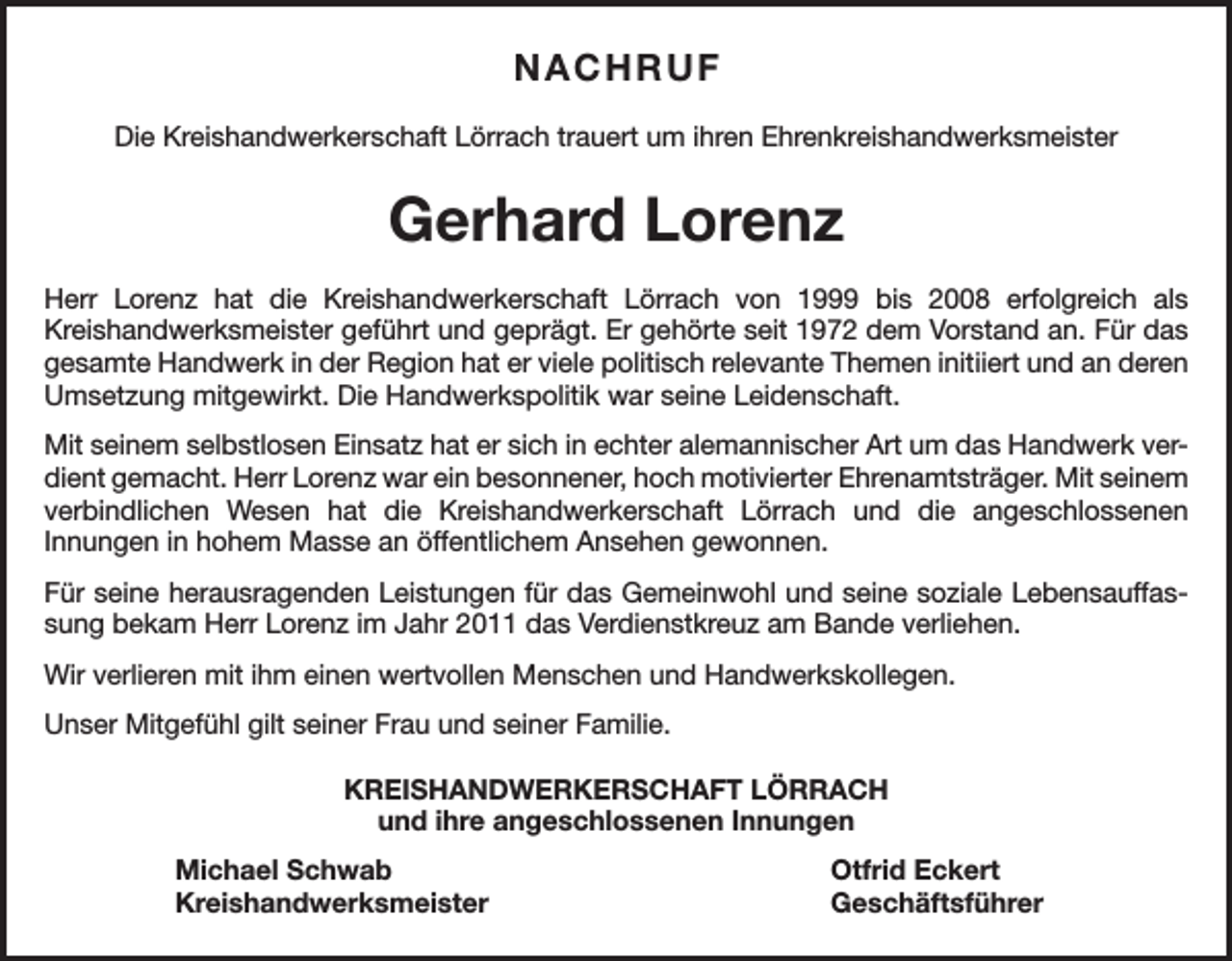 <p>NACHRUF<br />Die Kreishandwerkerschaft Lörrach trauert um ihren Ehrenkreishandwerksmeister</p><p>Gerhard Lorenz<br />Herr Lorenz hat die Kreishandwerkerschaft Lörrach von 1999 bis 2008 erfolgreich als<br />Kreishandwerksmeister geführt und geprägt. Er gehörte seit 1972 dem Vorstand an. Für das<br />gesamte Handwerk in der Region hat er viele politisch relevante Themen initiiert und an deren<br />Umsetzung mitgewirkt. Die Handwerkspolitik war seine Leidenschaft.<br />Mit seinem selbstlosen Einsatz hat er sich in echter alemannischer Art um das Handwerk verdient gemacht. Herr Lorenz war ein besonnener, hoch motivierter Ehrenamtsträger. Mit seinem<br />verbindlichen Wesen hat die Kreishandwerkerschaft Lörrach und die angeschlossenen<br />Innungen in hohem Masse an öffentlichem Ansehen gewonnen.<br />Für seine herausragenden Leistungen für das Gemeinwohl und seine soziale Lebensauffassung bekam Herr Lorenz im Jahr 2011 das Verdienstkreuz am Bande verliehen.<br />Wir verlieren mit ihm einen wertvollen Menschen und Handwerkskollegen.<br />Unser Mitgefühl gilt seiner Frau und seiner Familie.<br />KREISHANDWERKERSCHAFT LÖRRACH<br />und ihre angeschlossenen Innungen<br />Michael Schwab<br />Otfrid Eckert<br />Kreishandwerksmeister Geschäftsführer</p>
