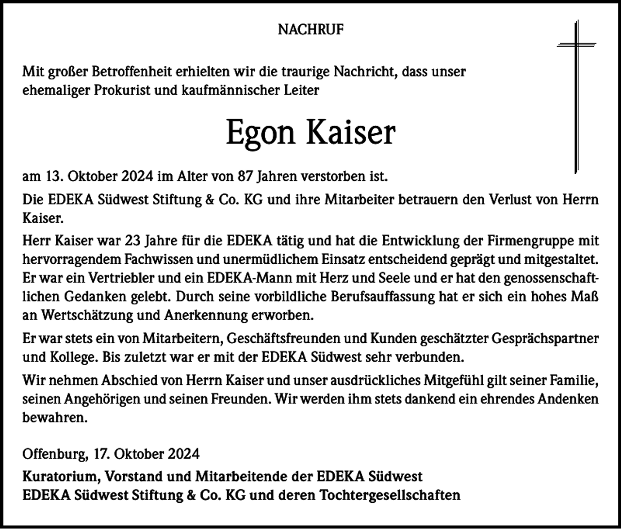 <p>NACHRUF<br />Mit großer Betroffenheit erhielten wir die traurige Nachricht, dass unser<br />ehemaliger Prokurist und kaufmännischer Leiter</p><p>Egon Kaiser<br />am 13. Oktober 2024 im Alter von 87 Jahren verstorben ist.<br />Die EDEKA Südwest Stiftung &amp; Co. KG und ihre Mitarbeiter betrauern den Verlust von Herrn<br />Kaiser.<br />Herr Kaiser war 23 Jahre für die EDEKA tätig und hat die Entwicklung der Firmengruppe mit<br />hervorragendem Fachwissen und unermüdlichem Einsatz entscheidend geprägt und mitgestaltet.<br />Er war ein Vertriebler und ein EDEKA-Mann mit Herz und Seele und er hat den genossenschaftlichen Gedanken gelebt. Durch seine vorbildliche Berufsauffassung hat er sich ein hohes Maß<br />an Wertschätzung und Anerkennung erworben.<br />Er war stets ein von Mitarbeitern, Geschäftsfreunden und Kunden geschätzter Gesprächspartner<br />und Kollege. Bis zuletzt war er mit der EDEKA Südwest sehr verbunden.<br />Wir nehmen Abschied von Herrn Kaiser und unser ausdrückliches Mitgefühl gilt seiner Familie,<br />seinen Angehörigen und seinen Freunden. Wir werden ihm stets dankend ein ehrendes Andenken<br />bewahren.<br />Offenburg, 17. Oktober 2024<br />Kuratorium, Vorstand und Mitarbeitende der EDEKA Südwest<br />EDEKA Südwest Stiftung &amp; Co. KG und deren Tochtergesellschaften</p>