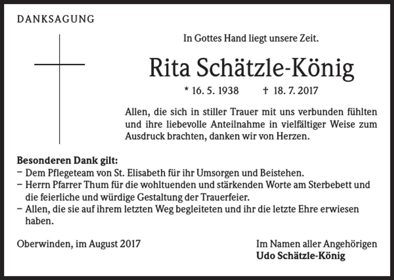 <p>DAN KS AGUN G<br />In Gottes Hand liegt unsere Zeit.</p><p>Rita Schätzle-König<br />* 16. 5. 1938</p><p>† 18. 7. 2017</p><p>Allen, die sich in stiller Trauer mit uns verbunden fühlten<br />und ihre liebevolle Anteilnahme in vielfältiger Weise zum<br />Ausdruck brachten, danken wir von Herzen.<br />Besonderen Dank gilt:<br />– Dem Pflegeteam von St. Elisabeth für ihr Umsorgen und Beistehen.<br />– Herrn Pfarrer Thum für die wohltuenden und stärkenden Worte am Sterbebett und<br />die feierliche und würdige Gestaltung der Trauerfeier.<br />– Allen, die sie auf ihrem letzten Weg begleiteten und ihr die letzte Ehre erwiesen<br />haben.<br />Oberwinden, im August 2017</p><p>Im Namen aller Angehörigen<br />Udo Schätzle-König</p>