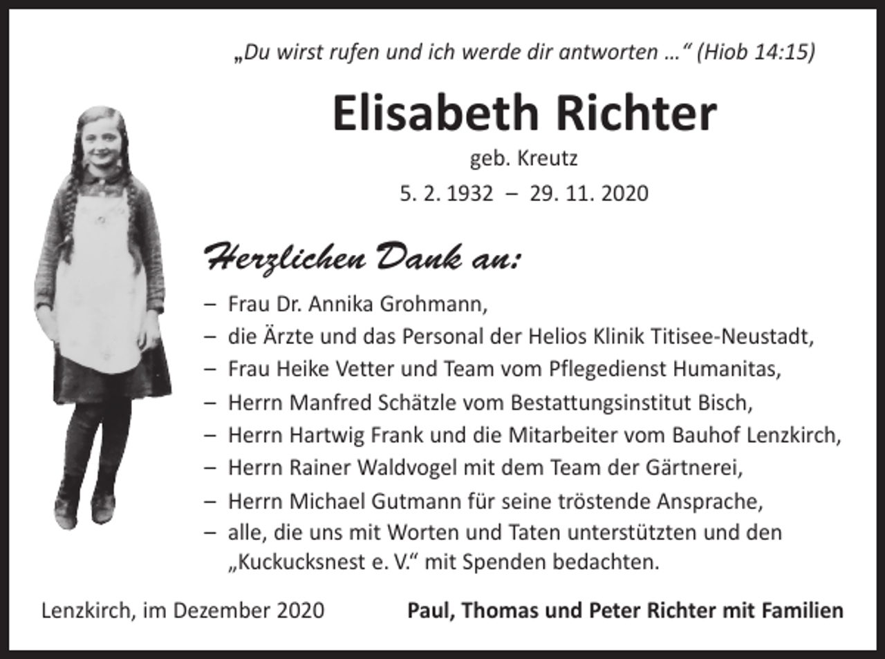 <p>„Du wirst rufen und ich werde dir antworten …“ (Hiob 14:15)</p><p>Elisabeth Richter<br />geb. Kreutz<br />5. 2. 1932 – 29. 11. 2020</p><p>Herzlichen Dank an:<br />– Frau Dr. Annika Grohmann,<br />– die Ärzte und das Personal der Helios Klinik Titisee-Neustadt,<br />– Frau Heike Vetter und Team vom Pflegedienst Humanitas,<br />– Herrn Manfred Schätzle vom Bestattungsinstitut Bisch,<br />– Herrn Hartwig Frank und die Mitarbeiter vom Bauhof Lenzkirch,<br />– Herrn Rainer Waldvogel mit dem Team der Gärtnerei,<br />– Herrn Michael Gutmann für seine tröstende Ansprache,<br />– alle, die uns mit Worten und Taten unterstützten und den<br />„Kuckucksnest e. V.“ mit Spenden bedachten.<br />Lenzkirch, im Dezember 2020</p><p>Paul, Thomas und Peter Richter mit Familien</p>