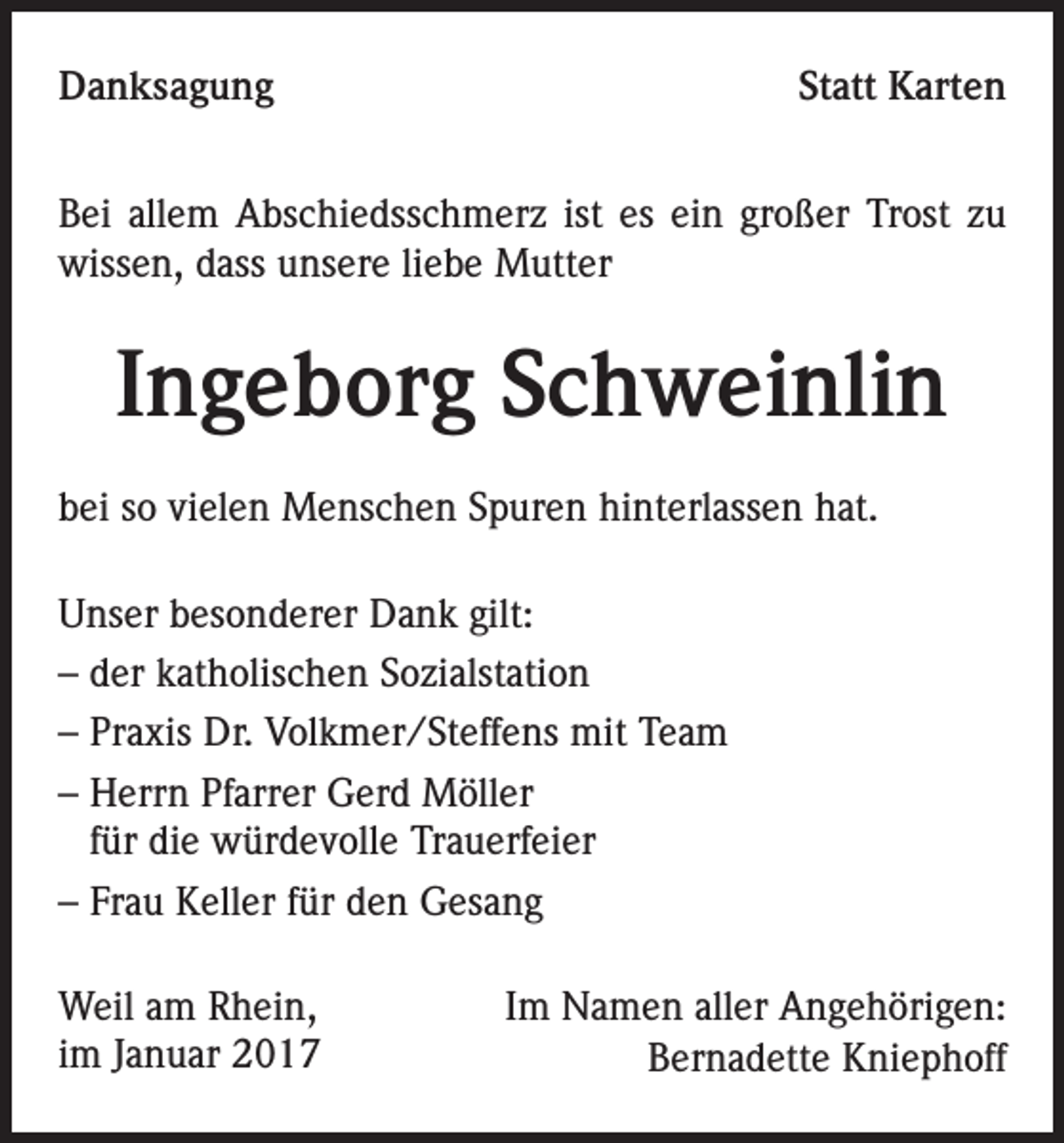 <p>Danksagung</p><p>Statt Karten</p><p>Bei allem Abschiedsschmerz ist es ein großer Trost zu<br />wissen, dass unsere liebe Mutter</p><p>Ingeborg Schweinlin<br />bei so vielen Menschen Spuren hinterlassen hat.<br />Unser besonderer Dank gilt:<br />– der katholischen Sozialstation<br />– Praxis Dr. Volkmer/Steffens mit Team<br />– Herrn Pfarrer Gerd Möller<br />für die würdevolle Trauerfeier<br />– Frau Keller für den Gesang<br />Weil am Rhein,<br />im Januar 2017</p><p>Im Namen aller Angehörigen:<br />Bernadette Kniephoff</p>