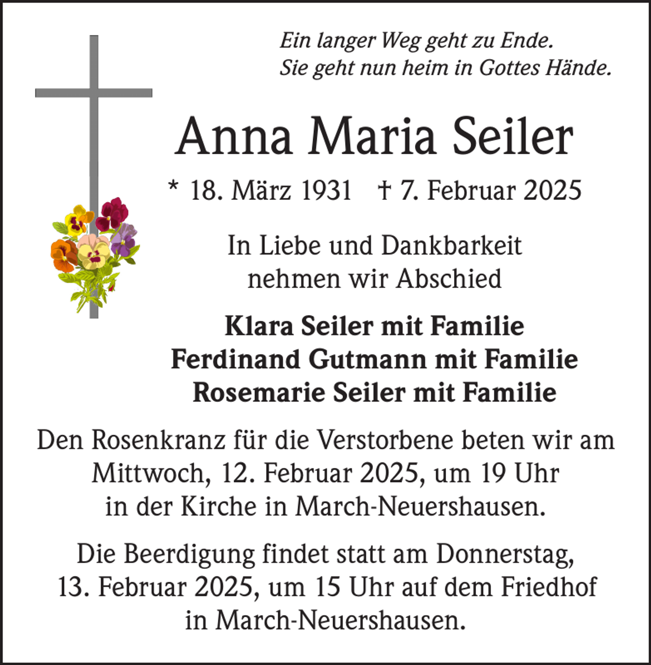 <p>Ein langer Weg geht zu Ende.<br />Sie geht nun heim in Gottes Hände.</p><p>Anna Maria Seiler<br />* 18. März 1931 † 7. Februar 2025<br />In Liebe und Dankbarkeit<br />nehmen wir Abschied<br />Klara Seiler mit Familie<br />Ferdinand Gutmann mit Familie<br />Rosemarie Seiler mit Familie<br />Den Rosenkranz für die Verstorbene beten wir am<br />Mittwoch, 12. Februar 2025, um 19 Uhr<br />in der Kirche in March-Neuershausen.<br />Die Beerdigung findet statt am Donnerstag,<br />13. Februar 2025, um 15 Uhr auf dem Friedhof<br />in March-Neuershausen.</p>