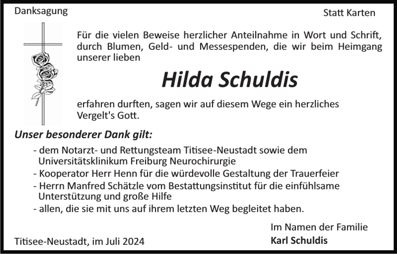<p>Danksagung</p>
<p>Statt Karten<br />Für die vielen Beweise herzlicher Anteilnahme in Wort und Schrift,<br />durch Blumen, Geld­ und Messespenden, die wir beim Heimgang<br />unserer lieben</p>
<p>Hilda Schuldis<br />erfahren durften, sagen wir auf diesem Wege ein herzliches<br />Vergelt's Gott.</p>
<p>Unser besonderer Dank gilt:<br />­ dem Notarzt­ und Rettungsteam Titsee­Neustadt sowie dem<br />Universitätsklinikum Freiburg Neurochirurgie<br />­ Kooperator Herr Henn für die würdevolle Gestaltung der Trauerfeier<br />­ Herrn Manfred Schätzle vom Bestattungsinstitut für die einfühlsame<br />Unterstützung und große Hilfe<br />­ allen, die sie mit uns auf ihrem letzten Weg begleitet haben.<br />Titsee­Neustadt, im Juli 2024</p>
<p>Im Namen der Familie<br />Karl Schuldis</p>
