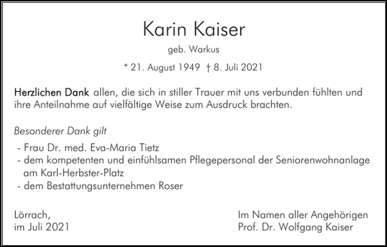 <p>Karin Kaiser<br />geb. Warkus<br />* 21. August 1949 † 8. Juli 2021</p><p>allen, die sich in stiller Trauer mit uns verbunden fühlten und<br />ihre Anteilnahme auf vielfältige Weise zum Ausdruck brachten.<br />Besonderer Dank gilt<br />- Frau Dr. med. Eva-Maria Tietz<br />- dem kompetenten und einfühlsamen Pflegepersonal der Seniorenwohnanlage<br />am Karl-Herbster-Platz<br />- dem Bestattungsunternehmen Roser<br />Lörrach,<br />im Juli 2021</p><p>Im Namen aller Angehörigen<br />Prof. Dr. Wolfgang Kaiser</p>