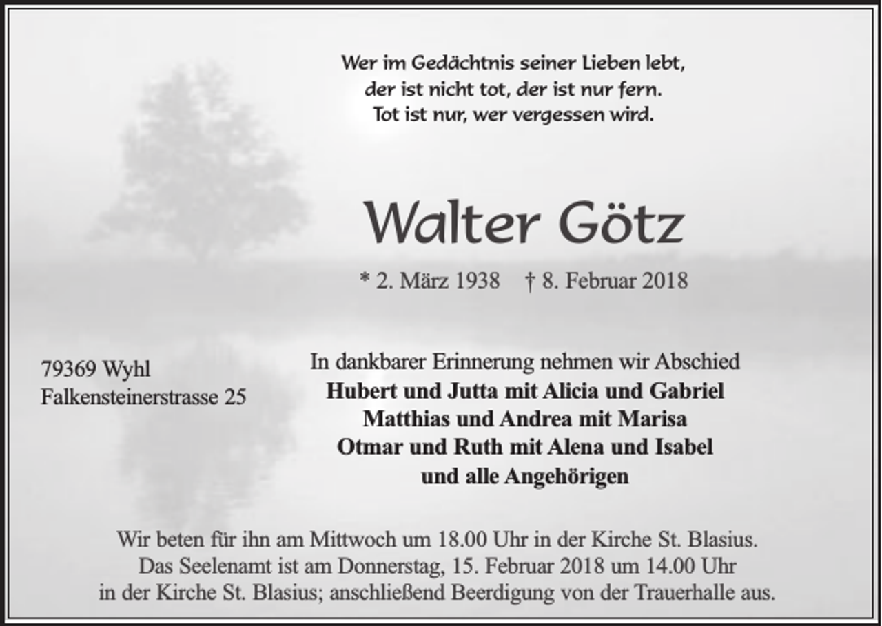 <p>WWer<br />e r iim<br />m Gedächtnis<br />G e d ä c ht ni s sseiner<br />ei n e r LiLieben<br />e b e n l lebt,<br />e bt,<br />d e r i ist<br />st nicht<br />ni c ht ttot,<br />ot, dder<br />e r i ist<br />st nur<br />n u r ffern.<br />e r n.<br />der<br />Tot<br />T ot iist<br />st nur,<br />n u r , wer<br />w e r vergessen<br />v e rg e s s e n wird.<br />wi r d.</p><p>WWalter<br />alt e r Götz<br />G öt z<br />** 22.. März<br />Mä rz 1938<br />1 9 3 8 †† 88.. Februar<br />Fe b ru a r 2018<br />20 1 8<br />7 9 3 6 9 WWyhl<br />79369<br />yhl<br />Falkensteinerstrasse<br />F a lk e n ste in e rstra sse</p><p>In ddankbarer<br />In<br />a n k b a re r Erinnerung<br />Erin n e ru n g nnehmen<br />e h m e n wir<br />w ir Abschied<br />A b sc h ie d<br />HHubert<br />u b e r t und<br />un d JJutta<br />u tta mit<br />m it AAlicia<br />lic ia und<br />u n d Gabriel<br />G a b r ie l<br />MMatthias<br />a tth ia s und<br />un d AAndrea<br />n d r e a mit<br />m it Marisa<br />Ma r isa<br />Otmar<br />O tm a r und<br />un d Ruth<br />R u th mit<br />m it AAlena<br />le n a und<br />u n d IIsabel<br />sa b e l<br />und<br />u n d aalle<br />lle Angehörigen<br />A n g e h ö r ig e n</p><p>WWir<br />ir beten<br />be te n ffür<br />ü r ih<br />ihn<br />n aam<br />m Mittwoch<br />M ittw o c h uum<br />m 118.00<br />8 . Uhr<br />U h r in<br />in dder<br />e r Kirche<br />Kirc h e St.<br />S t. Blasius.<br />Bla siu s.<br />D a s Seelenamt<br />Se e le n a m t ist<br />ist am<br />am DDonnerstag,<br />o n n e rsta g , 15.<br />15 . Februar<br />Fe b ru a r 2018<br />20 1 8 uum<br />m 114.00<br />4 . Uhr<br />Uhr<br />Das<br />in<br />in dder<br />e r Kirche<br />Kirc h e St.<br />S t. Blasius;<br />Bla siu s; anschließend<br />an sc h lie ß e n d Beerdigung<br />B e e rd ig u n g vvon<br />o n dder<br />e r Trauerhalle<br />T ra u e rh a lle aaus.<br />u s.</p>