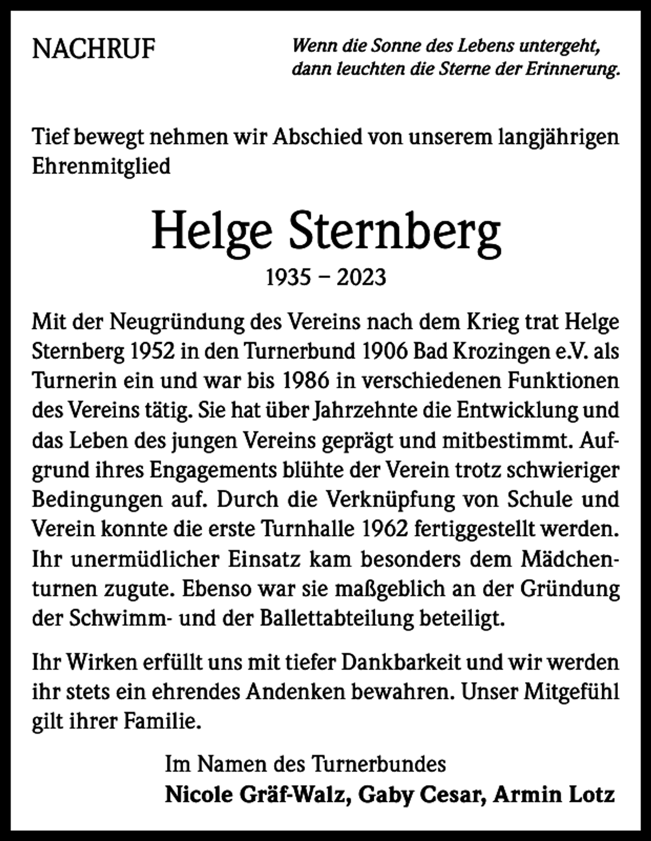 <p>NACHRUF</p><p>Wenn die Sonne des Lebens untergeht,<br />dann leuchten die Sterne der Erinnerung.</p><p>Tief bewegt nehmen wir Abschied von unserem langjährigen<br />Ehrenmitglied</p><p>Helge Sternberg<br />1935 – 2023<br />Mit der Neugründung des Vereins nach dem Krieg trat Helge<br />Sternberg 1952 in den Turnerbund 1906 Bad Krozingen e.V. als<br />Turnerin ein und war bis 1986 in verschiedenen Funktionen<br />des Vereins tätig. Sie hat über Jahrzehnte die Entwicklung und<br />das Leben des jungen Vereins geprägt und mitbestimmt. Aufgrund ihres Engagements blühte der Verein trotz schwieriger<br />Bedingungen auf. Durch die Verknüpfung von Schule und<br />Verein konnte die erste Turnhalle 1962 fertiggestellt werden.<br />Ihr unermüdlicher Einsatz kam besonders dem Mädchenturnen zugute. Ebenso war sie maßgeblich an der Gründung<br />der Schwimm- und der Ballettabteilung beteiligt.<br />Ihr Wirken erfüllt uns mit tiefer Dankbarkeit und wir werden<br />ihr stets ein ehrendes Andenken bewahren. Unser Mitgefühl<br />gilt ihrer Familie.<br />Im Namen des Turnerbundes<br />Nicole Gräf-Walz, Gaby Cesar, Armin Lotz</p>