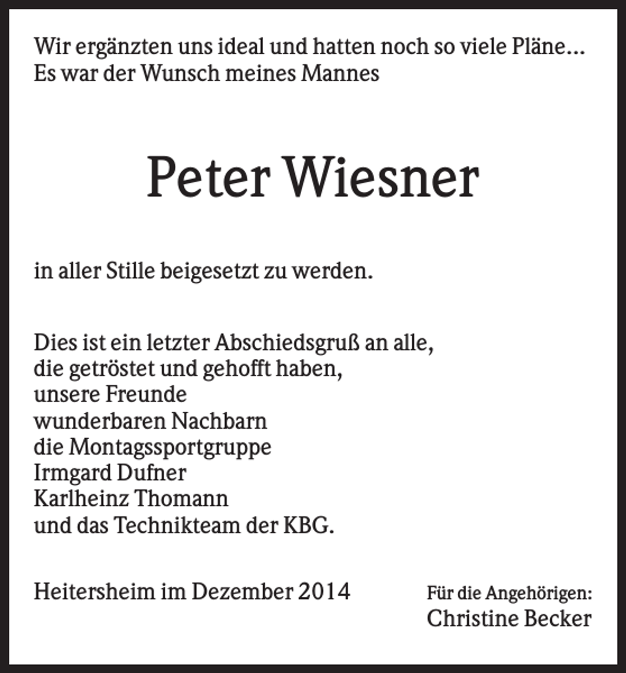<p>Wir ergänzten uns ideal und hatten noch so viele Pläne...<br />Es war der Wunsch meines Mannes</p><p>Peter Wiesner<br />in aller Stille beigesetzt zu werden.<br />Dies ist ein letzter Abschiedsgruß an alle,<br />die getröstet und gehofft haben,<br />unsere Freunde<br />wunderbaren Nachbarn<br />die Montagssportgruppe<br />Irmgard Dufner<br />Karlheinz Thomann<br />und das Technikteam der KBG.<br />Heitersheim im Dezember 2014</p><p>Für die Angehörigen:</p><p>Christine Becker</p>