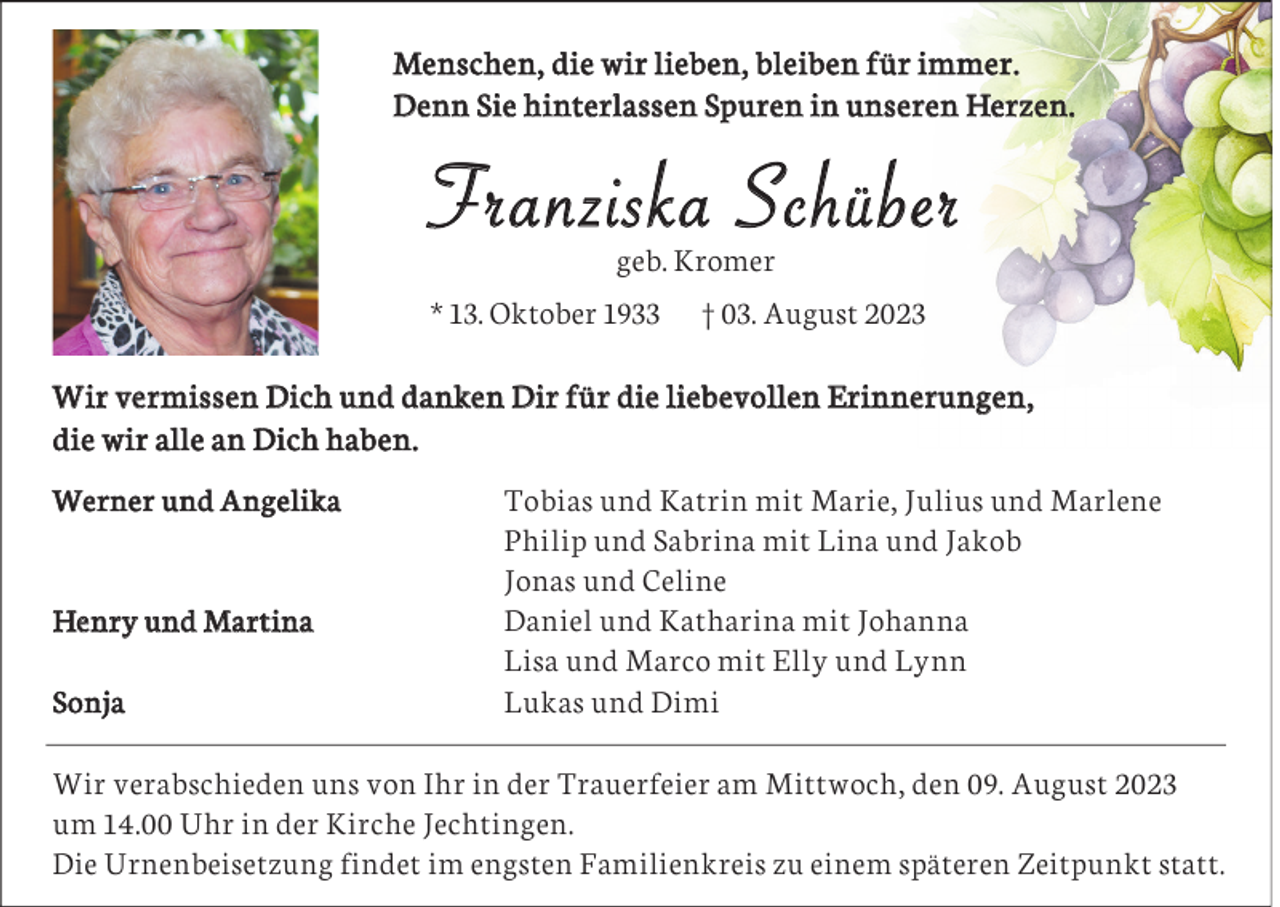 <p>Menschen, die wir lieben, bleiben für immer.<br />Denn Sie hinterlassen Spuren in unseren Herzen.</p><p>Franziska Schüber<br />geb. Kromer</p><p>* 13. Oktober 1933</p><p>† 03. August 2023</p><p>Wir vermissen Dich und danken Dir für die liebevollen Erinnerungen,<br />die wir alle an Dich haben.<br />Werner und Angelika</p><p>Henry und Martina<br />Sonja</p><p>Tobias und Katrin mit Marie, Julius und Marlene<br />Philip und Sabrina mit Lina und Jakob<br />Jonas und Celine<br />Daniel und Katharina mit Johanna<br />Lisa und Marco mit Elly und Lynn<br />Lukas und Dimi</p><p>Wir verabschieden uns von Ihr in der Trauerfeier am Mittwoch, den 09. August 2023<br />um 14.00 Uhr in der Kirche Jechtingen.<br />Die Urnenbeisetzung findet im engsten Familienkreis zu einem späteren Zeitpunkt statt.</p>