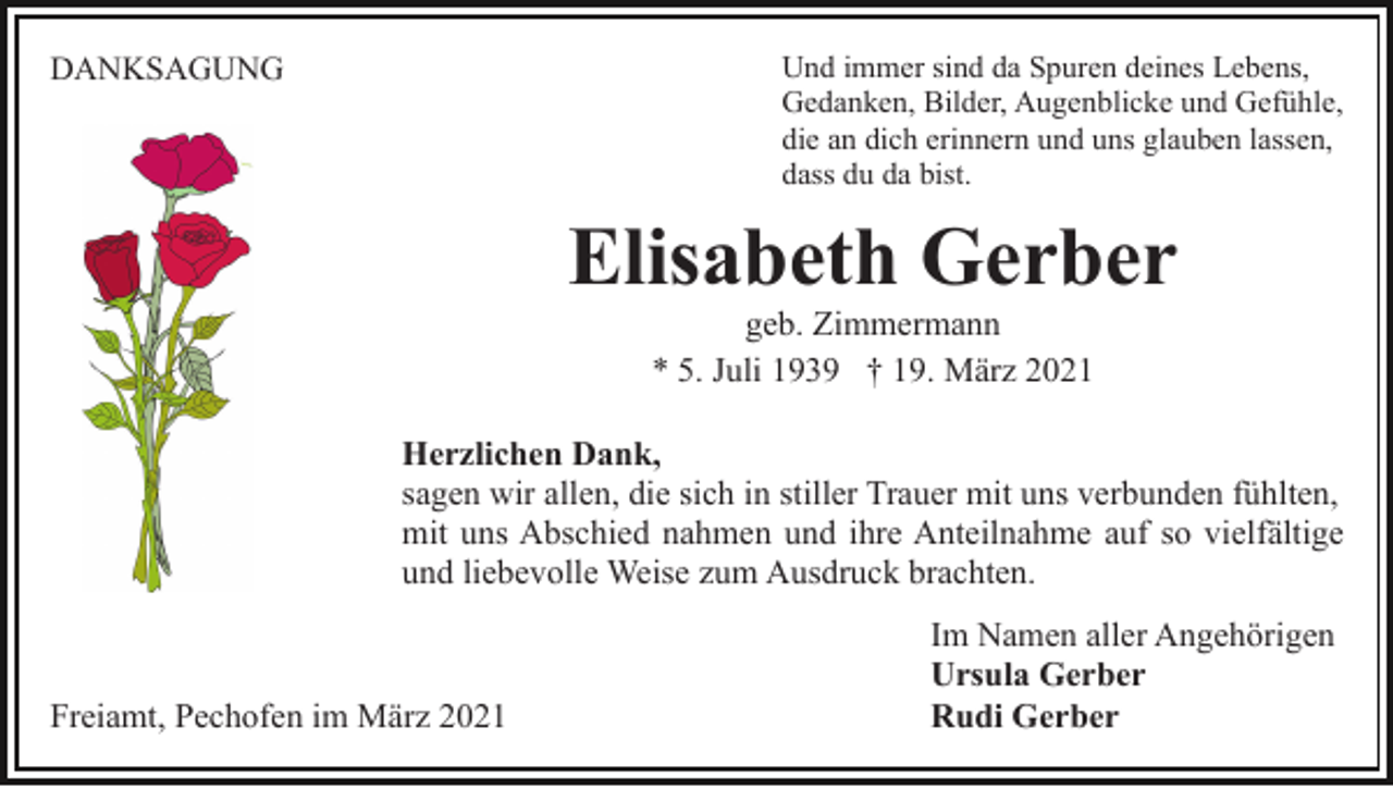 <p>Und immer sind da Spuren deines Lebens,<br />Gedanken, Bilder, Augenblicke und Gefühle,<br />die an dich erinnern und uns glauben lassen,<br />dass du da bist.</p><p>DANKSAGUNG</p><p>Elisabeth Gerber<br />geb. Zimmermann<br />* 5. Juli 1939 † 19. März 2021<br />Herzlichen Dank,<br />sagen wir allen, die sich in stiller Trauer mit uns verbunden fühlten,<br />mit uns Abschied nahmen und ihre Anteilnahme auf so vielfältige<br />und liebevolle Weise zum Ausdruck brachten.</p><p>Freiamt, Pechofen im März 2021</p><p>Im Namen aller Angehörigen<br />Ursula Gerber<br />Rudi Gerber</p>