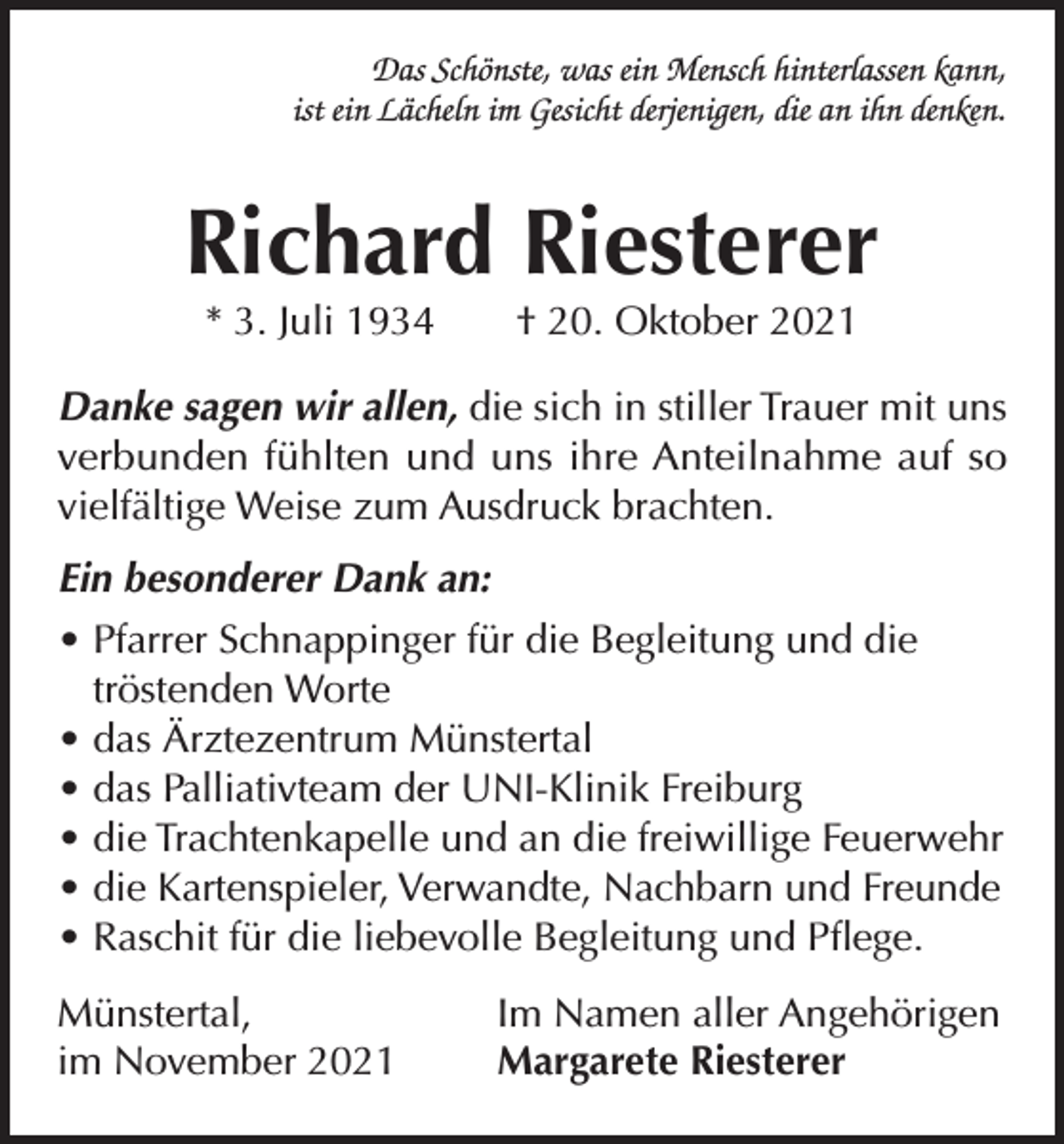 <p>Das Schönste, was ein Mensch hinterlassen kann,<br />ist ein Lächeln im Gesicht derjenigen, die an ihn denken.</p><p>Richard Riesterer<br />* 3. Juli 1934 † 20. Oktober 2021</p><p>Danke sagen wir allen, die sich in stiller Trauer mit uns<br />verbunden fühlten und uns ihre Anteilnahme auf so<br />vielfältige Weise zum Ausdruck brachten.<br />Ein besonderer Dank an:<br />• Pfarrer Schnappinger für die Begleitung und die<br />tröstenden Worte<br />• das Ärztezentrum Münstertal<br />• das Palliativteam der UNI-Klinik Freiburg<br />• die Trachtenkapelle und an die freiwillige Feuerwehr<br />• die Kartenspieler, Verwandte, Nachbarn und Freunde<br />• Raschit für die liebevolle Begleitung und Pflege.<br />Münstertal,<br />im November 2021</p><p>Im Namen aller Angehörigen<br />Margarete Riesterer</p>