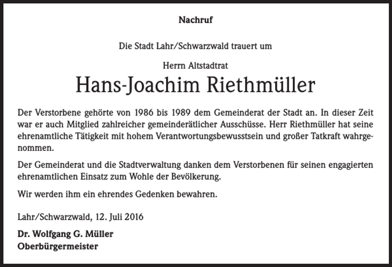 <p>Nachruf<br />Die Stadt Lahr/Schwarzwald trauert um<br />Herrn Altstadtrat</p><p>Hans-Joachim Riethmüller<br />Der Verstorbene gehörte von 1986 bis 1989 dem Gemeinderat der Stadt an. In dieser Zeit<br />war er auch Mitglied zahlreicher gemeinderätlicher Ausschüsse. Herr Riethmüller hat seine<br />ehrenamtliche Tätigkeit mit hohem Verantwortungsbewusstsein und großer Tatkraft wahrgenommen.<br />Der Gemeinderat und die Stadtverwaltung danken dem Verstorbenen für seinen engagierten<br />ehrenamtlichen Einsatz zum Wohle der Bevölkerung.<br />Wir werden ihm ein ehrendes Gedenken bewahren.<br />Lahr/Schwarzwald, 12. Juli 2016<br />Dr. Wolfgang G. Müller<br />Oberbürgermeister</p>