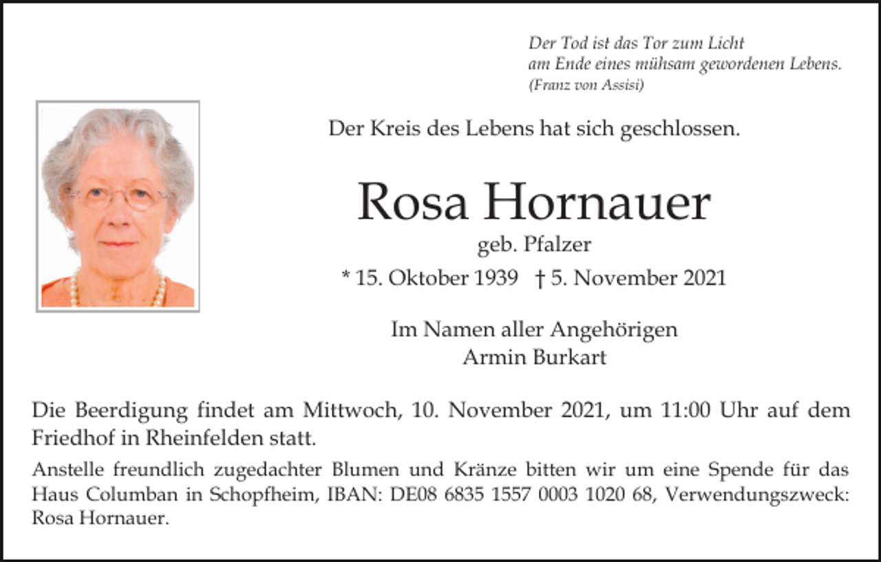 <p>Der Tod ist das Tor zum Licht<br />am Ende eines mühsam gewordenen Lebens.<br />(Franz von Assisi)</p><p>Der Kreis des Lebens hat sich geschlossen.</p><p>Rosa Hornauer<br />geb. Pfalzer</p><p>* 15. Oktober 1939 † 5. November 2021<br />Im Namen aller Angehörigen<br />Armin Burkart<br />Die Beerdigung findet am Mittwoch, 10. November 2021, um 11:00 Uhr auf dem<br />Friedhof in Rheinfelden statt.<br />Anstelle freundlich zugedachter Blumen und Kränze bitten wir um eine Spende für das<br />Haus Columban in Schopfheim, IBAN: DE08 6835 1557 0003 1020 68, Verwendungszweck:<br />Rosa Hornauer.</p>