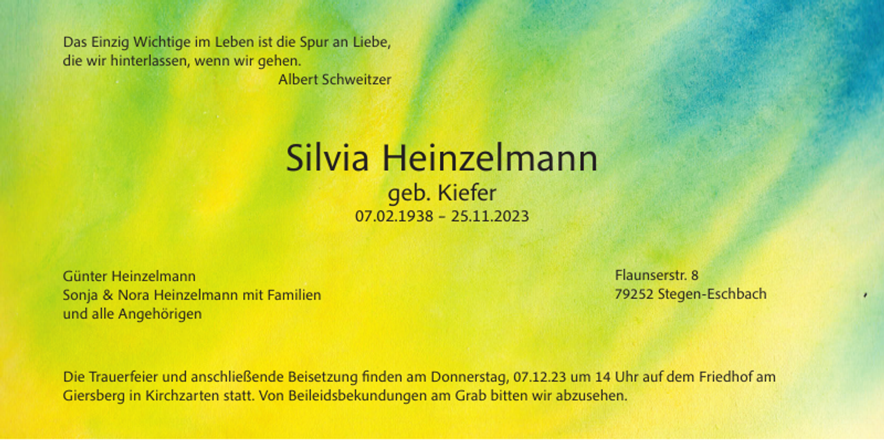<p>Das Einzig Wichtige im Leben ist die Spur an Liebe,<br />die wir hinterlassen, wenn wir gehen.<br />Albert Schweitzer</p><p>Silvia Heinzelmann<br />geb. Kiefer</p><p>07.02.1938 – 25.11.2023<br />Günter Heinzelmann<br />Sonja &amp; Nora Heinzelmann mit Familien<br />und alle Angehörigen</p><p>Flaunserstr. 8<br />79252 Stegen-Eschbach</p><p>Die Trauerfeier und anschließende Beisetzung finden am Donnerstag, 07.12.23 um 14 Uhr auf dem Friedhof am<br />Giersberg in Kirchzarten statt. Von Beileidsbekundungen am Grab bitten wir abzusehen.</p>