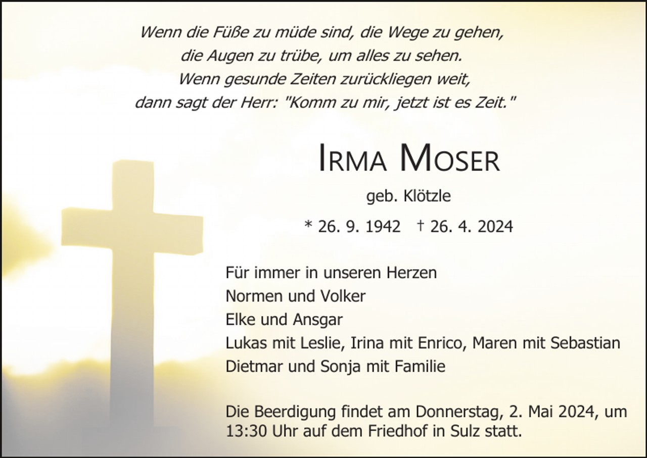 <p>Wenn die Füße zu müde sind, die Wege zu gehen,<br />die Augen zu trübe, um alles zu sehen.<br />Wenn gesunde Zeiten zurückliegen weit,<br />dann sagt der Herr: "Komm zu mir, jetzt ist es Zeit."</p><p>IRMA MOSER<br />geb. Klötzle<br />* 26. 9. 1942 † 26. 4. 2024<br />Für immer in unseren Herzen<br />Normen und Volker<br />Elke und Ansgar<br />Lukas mit Leslie, Irina mit Enrico, Maren mit Sebastian<br />Dietmar und Sonja mit Familie<br />Die Beerdigung findet am Donnerstag, 2. Mai 2024, um<br />13:30 Uhr auf dem Friedhof in Sulz statt.</p>