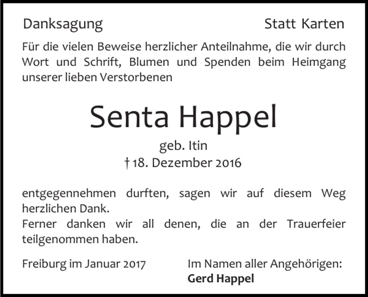 <p>Danksagung</p><p>Statt Karten</p><p>Für die vielen Beweise her licher Anteilnahme, die wir durch<br />Wort und Schrift, Blumen und Spenden beim Heimgang<br />unserer lieben Verstorbenen</p><p>Senta Happel<br />geb. Itin<br />† 18. De ember 2016<br />entgegennehmen durften, sagen wir auf diesem Weg<br />her lichen Dank.<br />Ferner danken wir all denen, die an der Trauerfeier<br />teilgenommen haben.<br />Freiburg im Januar 2017</p><p>Im Namen aller Angehörigen:<br />Gerd Happel</p>