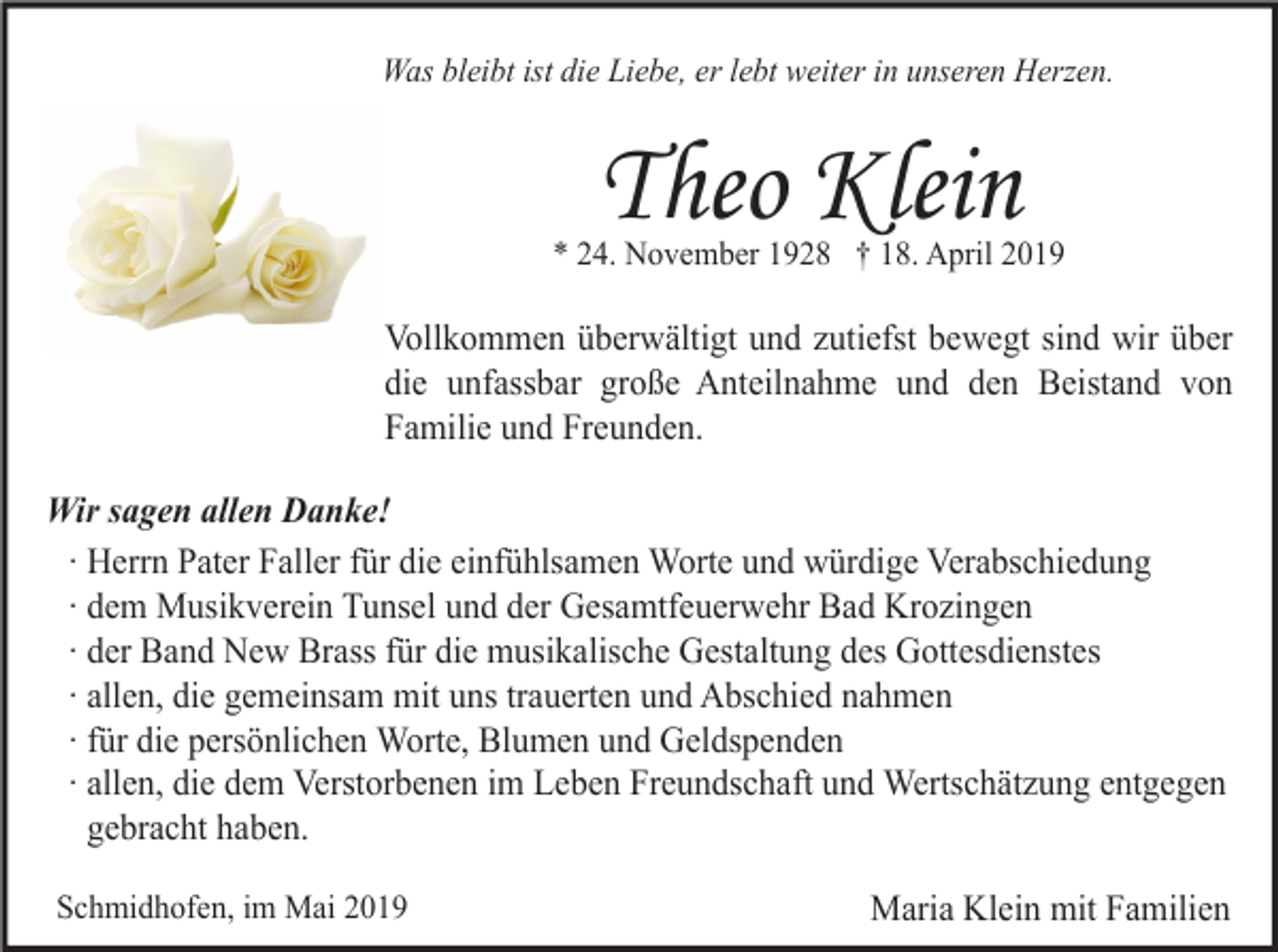 <p>Was bleibt ist die Liebe, er lebt weiter in unseren Herzen.</p><p>Theo Klein<br />* 24. November 1928 † 18. April 2019</p><p>Vollkommen überwältigt und zutiefst bewegt sind wir über<br />die unfassbar große Anteilnahme und den Beistand von<br />Familie und Freunden.<br />Wir sagen allen Danke!<br />∙ Herrn Pater Faller für die einfühlsamen Worte und würdige Verabschiedung<br />∙ dem Musikverein Tunsel und der Gesamtfeuerwehr Bad Krozingen<br />∙ der Band New Brass für die musikalische Gestaltung des Gottesdienstes<br />∙ allen, die gemeinsam mit uns trauerten und Abschied nahmen<br />∙ für die persönlichen Worte, Blumen und Geldspenden<br />∙ allen, die dem Verstorbenen im Leben Freundschaft und Wertschätzung entgegen<br />gebracht haben.<br />Schmidhofen, im Mai 2019</p><p>Maria Klein mit Familien</p>