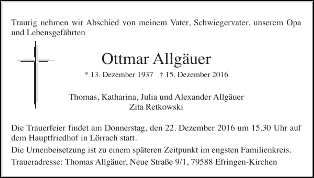 <p>Traurig nehmen wir Abschied von meinem Vater, Schwiegervater, unserem Opa<br />und Lebensgefährten</p><p>Ottmar Allgäuer<br />* 13. Dezember 1937 † 15. Dezember 2016</p><p>Thomas, Katharina, Julia und Alexander Allgäuer<br />Zita Retkowski<br />Die Trauerfeier findet am Donnerstag, den 22. Dezember 2016 um 15.30 Uhr auf<br />dem Hauptfriedhof in Lörrach statt.<br />Die Urnenbeisetzung ist zu einem späteren Zeitpunkt im engsten Familienkreis.<br />Traueradresse: Thomas Allgäuer, Neue Straße 9/1, 79588 Efringen-Kirchen</p>