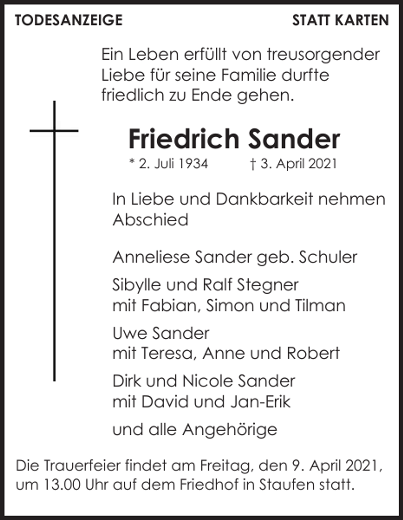 <p>TODESANZEIGE</p><p>STATT KARTEN</p><p>Ein Leben erfüllt von treusorgender<br />Liebe für seine Familie durfte<br />friedlich zu Ende gehen.</p><p>Friedrich Sander<br />* 2. Juli 1934</p><p>† 3. April 2021</p><p>In Liebe und Dankbarkeit nehmen<br />Abschied<br />Anneliese Sander geb. Schuler<br />Sibylle und Ralf Stegner<br />mit Fabian, Simon und Tilman<br />Uwe Sander<br />mit Teresa, Anne und Robert<br />Dirk und Nicole Sander<br />mit David und Jan-Erik<br />und alle Angehörige<br />Die Trauerfeier findet am Freitag, den 9. April 2021,<br />um 13.00 Uhr auf dem Friedhof in Staufen statt.</p>