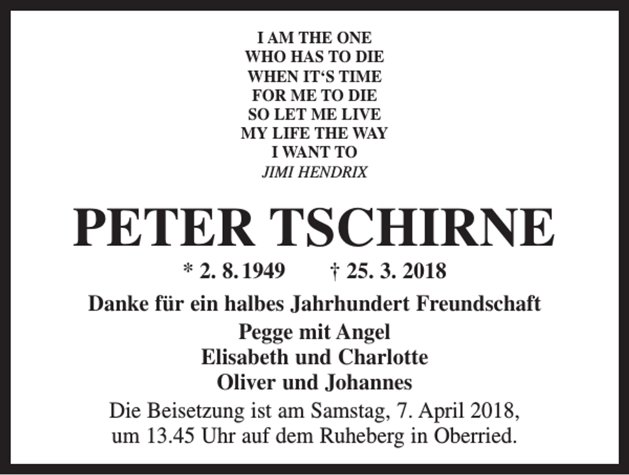 <p>I AM THE ONE<br />WHO HAS TO DIE<br />WHEN IT‘S TIME<br />FOR ME TO DIE<br />SO LET ME LIVE<br />MY LIFE THE WAY<br />I WANT TO<br />JIMI HENDRIX</p><p>PETER TSCHIRNE<br />* 2. 8. 1949 † 25. 3. 2018<br />Danke für ein halbes Jahrhundert Freundschaft<br />Pegge mit Angel<br />Elisabeth und Charlotte<br />Oliver und Johannes<br />Die Beisetzung ist am Samstag, 7. April 2018,<br />um 13.45 Uhr auf dem Ruheberg in Oberried.</p>